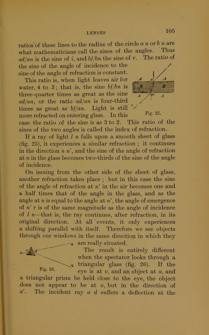 V Fig. 25. ratios‘of these lines to the radius of the circle a n or & w are what mathematicians call the sines of the angles. Thus ad I an is the sine of i, and bf/hn the sine of r. The ratio of the sine of the angle of incidence to the sine of the angle of refraction is constant. This ratio is, when light leaves air for water, 4 to 3; that is, the sine hf/hn is three-quarter times as great as the sine adjan, or the ratio adjan is four-third times as great as hflan. Light is still more refracted on entering glass. In this case the ratio of the sine is as 3 to 2. This ratio of the sines of the two angles is called the index of refraction. If a ray of hght I n falls upon a smooth sheet of glass (fig. 25), it experiences a similar refraction ; it continues in the direction n n', and the sine of the angle of refraction at n in the glass becomes two-thirds of the sine of the angle of incidence. On issuing from the other side of the sheet of glass, another refraction takes place ; but in this case the sine of the angle of refraction at n' in the air becomes one and a half times that of the angle in the glass, and as the angle at n is equal to the angle at n', the angle of emergence of n' r is of the same magnitude as the angle of incidence of I n—that is, the ray continues, after refraction, in its original direction. At aU events, it only experiences a shifting parallel with itself. Therefore we see objects through our windows in the same direction in which they are really situated. The result is entirely different when the spectator looks through a triangular glass (fig. 26). If the eye is at o, and an object at a, and a triangular prism be held close to the eye, the object does not appear to be at a, but in the direction of a'. The incident ray a d suffers a deflection at the
