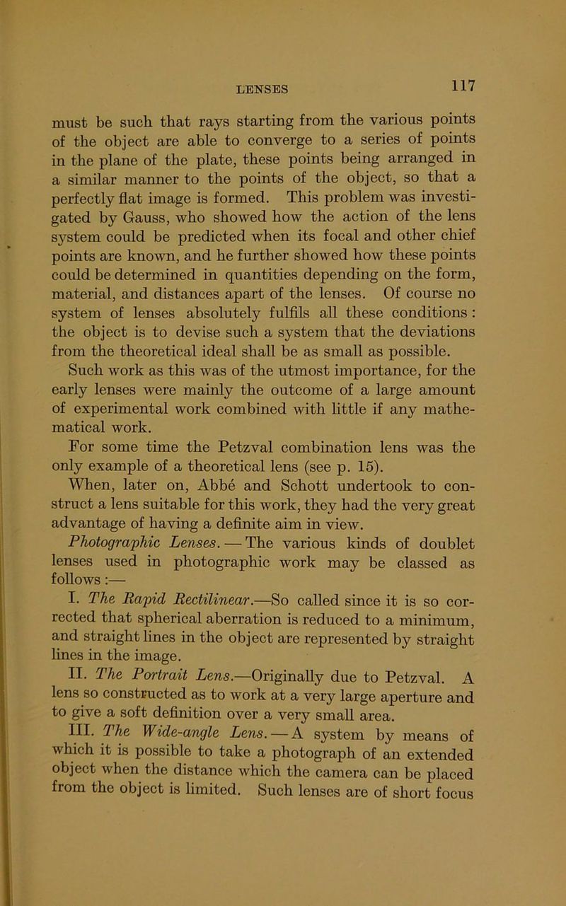 must be such that rays starting from the various points of the object are able to converge to a series of points in the plane of the plate, these points being arranged in a similar manner to the points of the object, so that a perfectly flat image is formed. This problem was investi- gated by Gauss, who showed how the action of the lens system could be predicted when its focal and other chief points are known, and he further showed how these points could be determined in quantities depending on the form, material, and distances apart of the lenses. Of course no system of lenses absolutely fulfils all these conditions : the object is to devise such a system that the deviations from the theoretical ideal shall be as small as possible. Such work as this was of the utmost importance, for the early lenses were mainly the outcome of a large amount of experimental work combined with little if any mathe- matical work. For some time the Petzval combination lens was the only example of a theoretical lens (see p. 15). When, later on, Abbe and Schott undertook to con- struct a lens suitable for this work, they had the very great advantage of having a definite aim in view. Photographic Lenses. — The various kinds of doublet lenses used in photographic work may be classed as follows:— I. The Rapid Rectilinear.—So called since it is so cor- rected that spherical aberration is reduced to a minimum, and straight lines in the object are represented by straight lines in the image. II. The Portrait Lens.—Originally due to Petzval. A lens so constructed as to work at a very large aperture and to give a soft definition over a very small area. III. The Wide-angle Lens. —A system by means of which it is possible to take a photograph of an extended object when the distance which the camera can be placed from the object is limited. Such lenses are of short focus