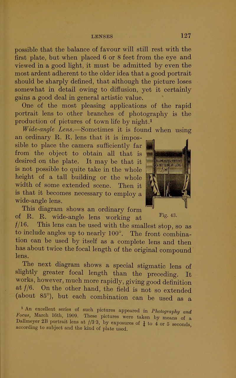 possible that the balance of favour will still rest with the first plate, but when placed 6 or 8 feet from the eye and viewed in a good fight, it must be admitted by even the most ardent adherent to the older idea that a good portrait should be sharply defined, that although the picture loses somewhat in detail owing to diffusion, yet it certainly gains a good deal in general artistic value. One of the most pleasing applications of the rapid portrait lens to other branches of photography is the production of pictures of town fife by night.^ Wide-angle Lens.—Sometimes it is found when using an ordinary R. R. lens that it is impos- sible to place the camera sufficiently far from the object to obtain all that is desired on the plate. It may be that it is not possible to quite take in the whole height of a tall building or the whole width of some extended scene. Then it is that it becomes necessary to employ a wide-angle lens. This diagram shows an ordinary form of R. R. wide-angle lens working at //16. This lens can be used with the smallest stop, so as to include angles up to nearly 100°. The front combina- tion can be used by itself as a complete lens and then has about twice the focal length of the original compound lens. The next diagram shows a special stigmatic lens of slightly greater focal length than the preceding. It works, however, much more rapidly, giving good definition at //6. On the other hand, the field is not so extended (about 85 ), but each combination can be used as a 1 An excellent series of such pictures appeared in Photography and Focu8, March 16th, 1909. These pictures were taken by means of a DaUmeyer 2B portrait lens at //3'3, by exposures of 1 to 4 or 5 seconds according to subject and the kind of plate used. ’
