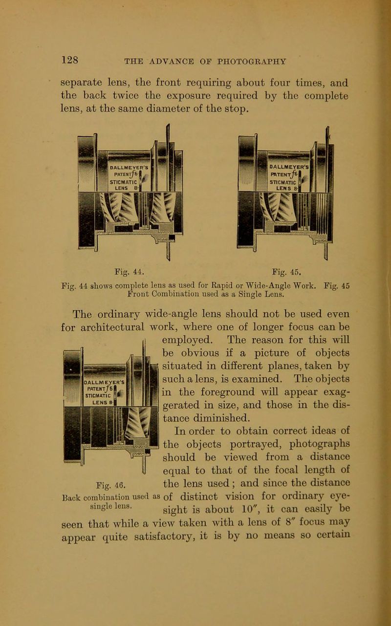 separate lens, the front requiring about four times, and the back twice the exposure required by the complete lens, at the same diameter of the stop. Fig. 44. Fig. 45. Fig. 44 shows complete lens as used for Rapid or Wide-Angle Work. Front Combination used as a Single Lens. Fig. 45 The ordinary wide-angle lens should not be used even for architectural work, where one of longer focus can be employed. The reason for this will be obvious if a picture of objects situated in different planes, taken by such a lens, is examined. The objects in the foreground will appear exag- gerated in size, and those in the dis- tance diminished. In order to obtain correct ideas of the objects portrayed, photographs should be viewed from a distance equal to that of the focal length of Fig. 46. the lens used ; and since the distance Back combination used as of distinct vision for Ordinary eye- single lens. sight is about 10, it can easily be seen that while a view taken Avith a lens of 8 focus may appear quite satisfactory, it is by no means so certain