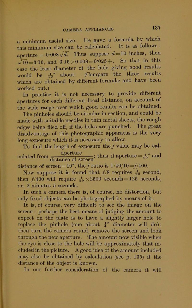 a minimum useful size. He gave a formula by which this minimum size can be calculated. It is as follows . aperture = 0-008 7^ Thus suppose d = 10 inches, then VIb = 3-16, and 3-16 x0-008=0-025 + . So that in this case the least diameter of the hole giving good results would be about. (Compare the three results which are obtained by different formulae and have been worked out.) In practice it is not necessary to provide different apertures for each different focal distance, on account of the wide range over which good results can be obtained. The pinholes should be circular in section, and could be made mth suitable needles in thin metal sheets, the rough edges being filed off, if the holes are punched. The great disadvantage of this photographic apparatus is the very long exposure which it is necessary to allow. To find the length of exposure the/value may be cal- culated from aperture ^ aperture=/t7 and distance of screen distance of screen = 10, the/ratio is 1/40/10=//400. Now suppose it is found that //8 requires ^ second, then //400 will require ^x2500 seconds = 125 seconds, i.e. 2 minutes 5 seconds. In such a camera there is, of course, no distortion, but only fixed objects can be photographed by means of it. It is, of course, very difficult to see the image on the screen ; perhaps the best means of judging the amount to expect on the plate is to have a slightly larger hole to replace the pinhole (one about diameter will do); then turn the camera round, remove the screen and look through the new aperture. The amount now visible when the eye is close to the hole will be approximately that in- cluded in the picture. A good idea of the amount included may also be obtained by calculation (see p. 135) if the distance of the object is known. In our further consideration of the camera it will
