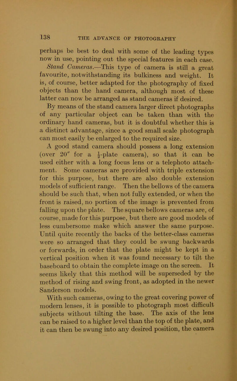 perhaps be best to deal with some of the leading types now in use, pointing out the special features in each case. Stand Cameras.—This type of camera is still a great favourite, notwithstanding its bulkiness and weight. It is, of course, better adapted for the photography of fixed objects than the hand camera, although most of these latter can now be arranged as stand cameras if desired. By means of the stand camera larger direct photographs of any particular object can be taken than with the ordinary hand cameras, but it is doubtful whether this is a distinct advantage, since a good small scale photograph can most easil}^ be enlarged to the required size. A good stand camera should possess a long extension (over 20 for a ^-plate camera), so that it can be used either with a long focus lens or a telephoto attach- ment. Some cameras are provided with triple extension for this purpose, but there are also double extension models of sufficient range. Then the bellows of the camera should be such that, when not fully extended, or when the front is raised, no portion of the image is prevented from falhng upon the plate. The square bellows cameras are, of course, made for this purpose, but there are good models of less cumbersome make which answer the same purpose. Until quite recently the backs of the better-class cameras were so arranged that they could be swung backwards or forwards, in order that the plate might be kept in a vertical position when it was found necessary to tilt the baseboard to obtain the complete image on the screen. It seems likely that this method wiU be superseded by the method of rising and swing front, as adopted in the newer Sanderson models. With such cameras, owing to the great covering power of modern lenses, it is possible to photograph most difficult subjects without tilting the base. The axis of the lens can be raised to a higher level than the top of the plate, and it can then be swung into any desired position, the camera