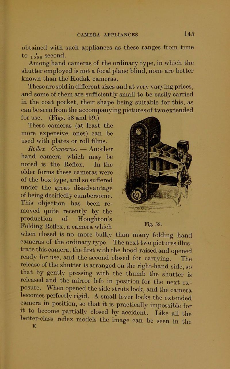obtained with such appliances as these ranges from time to second. Among hand cameras of the ordinary type, in which the shutter employed is not a focal plane blind, none are better known than the'Kodak cameras. These are sold in different sizes and at very varying prices, and some of them are sufficiently small to be easily carried in the coat pocket, their shape being suitable for this, as can be seen from the accompanying pictures of two extended for use. (Figs. 58 and 59.) These cameras (at least the more expensive ones) can be used Avith plates or roll films. Re/lex Cameras. — Another hand camera which may be noted is the Reflex. In the older forms these cameras were of the box type, and so suffered under the great disadvantage of being decidedly cumbersome. This objection has been re- moved quite recently by the production of Houghton’s Folding Reflex, a camera which when closed is no more bulky than many folding hand cameras of the ordinary type. The next two pictures illus- trate this camera, the first with the hood raised and opened ready for use, and the second closed for carrying. The release of the shutter is arranged on the right-hand side, so that by gently pressing with the thumb the shutter released and the mirror left in position for the next ex Fig. 59. IS posure. When opened the side struts lock, and the camera becomes perfectly rigid. A small lever locks the extended camera in position, so that it is practically impossible for it to become partially closed by accident. Like all the better-class reflex models the image can be seen in the