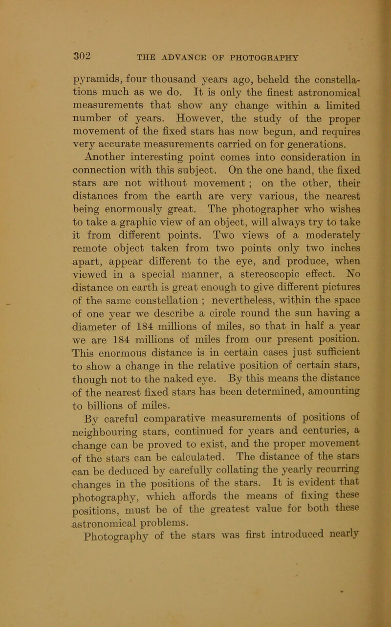 P3^ramids, four thousand years ago, beheld the constella- tions much as we do. It is only the finest astronomical measurements that show any change within a limited number of years. However, the study of the proper movement of the fixed stars has now begun, and requires very accurate measurements carried on for generations. Another interesting point comes into consideration in connection with this subject. On the one hand, the fixed stars are not without movement; on the other, their distances from the earth are very various, the nearest being enormously great. The photographer who wishes to take a graphic view of an object, will always try to take it from different points. Two views of a moderately remote object taken from two points only two inches apart, appear different to the eye, and produce, when viewed in a special manner, a stereoscopic effect. No distance on earth is great enough to give different pictures of the same constellation ; nevertheless, within the space of one year we describe a circle round the sun having a diameter of 184 millions of miles, so that in half a year we are 184 millions of miles from our present position. This enormous distance is in certain cases just sufficient to show a change in the relative position of certain stars, though not to the naked eye. By this means the distance of the nearest fixed stars has been determined, amounting to biUions of miles. By careful comparative measurements of positions of neighbouring stars, continued for years and centuries, a change can be proved to exist, and the proper movement of the stars can be calculated. The distance of the stars can be deduced by carefully collating the yearly recurring changes in the positions of the stars. It is evident that photography, which affords the means of fixing these positions, must be of the greatest value for both these astronomical problems. Photography of the stars was first introduced nearly