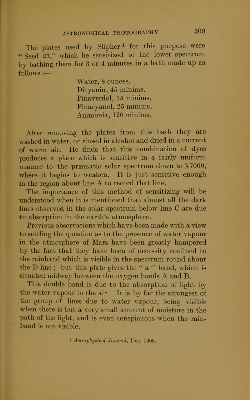 The plates used by Slipher i for this purpose were ■“ Seed 23,” which he sensitized to the lower spectrum by bathing them for 3 or 4 minutes in a bath made up as follows :— Water, 8 ounces. Dicyanin, 45 minims. Pinaverdol, 75 minims. Pinacyanol, 25 minims. Ammonia, 120 minims. After removing the plates from this bath they are washed in water, or rinsed in alcohol and dried in a current of warm air. He finds that this combination of dyes produces a plate which is sensitive in a fairly uniform manner to the prismatic solar spectrum down to X7000, where it begins to weaken. It is just sensitive enough in the region about line A to record that line. The importance of this method of sensitizing will be understood when it is mentioned that almost all the dark lines observed in the solar spectrum below line C are due to absorption in the earth’s atmosphere. Previous observations which have been made with a view to settling the question as to the presence of water vapour in the atmosphere of Mars have been greatly hampered by the fact that they have been of necessity confined to the rainband which is visible in the spectrum round about the D line ; but this plate gives the “ a ” band, which is situated midway between the oxygen bands A and B. This double band is due to the absorption of light by the water vapour in the air. It is by far the strongest of the group of lines due to water vapour, being visible when there is but a very small amount of moisture in the path of the light, and is even conspicuous when the rain- band is not visible. ^ Astrophyaical Journal, Dec. 1908.