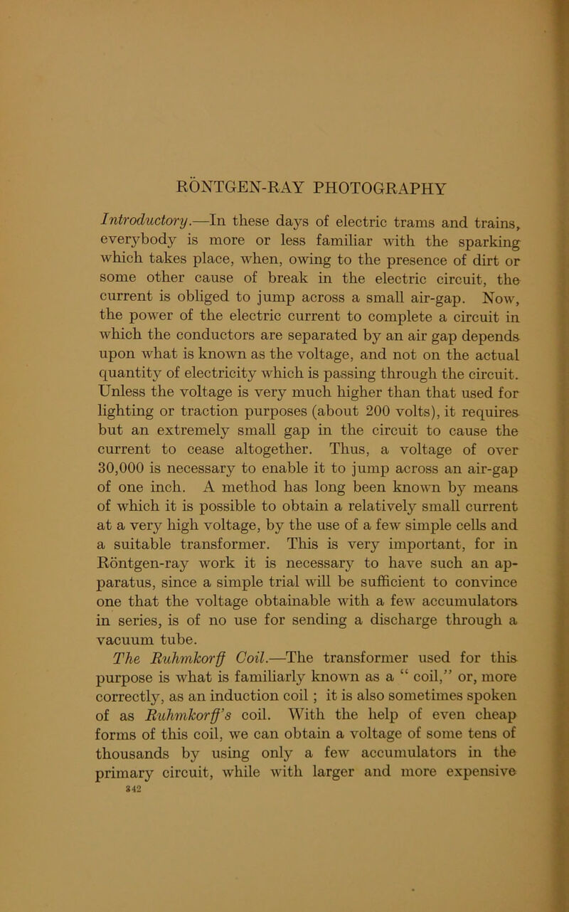 RONTGEN-RAY PHOTOGRAPHY Introductory.—In these days of electric trams and trains, everybody is more or less familiar with the sparking which takes place, when, owing to the presence of dirt or some other cause of break in the electric circuit, the current is obliged to jump across a small air-gap. Now, the power of the electric current to complete a circuit in Avhich the conductors are separated by an air gap depends upon what is known as the voltage, and not on the actual quantity of electricity which is passing through the circuit. Unless the voltage is very much higher than that used for lighting or traction purposes (about 200 volts), it requires but an extremely small gap in the circuit to cause the current to cease altogether. Thus, a voltage of over 30,000 is necessary to enable it to jump across an air-gap of one inch. A method has long been knovTi by means of which it is possible to obtain a relatively small current at a very high voltage, by the use of a few simple cells and a suitable transformer. This is very important, for in Rontgen-ray work it is necessary to have such an ap- paratus, since a simple trial will be sufficient to convince one that the voltage obtainable with a few accumulators in series, is of no use for sending a discharge through a vacuum tube. The Ruhmkorff Coil.—^The transformer used for this purpose is what is familiarly known as a “ coil,” or, more correctly, as an induction coil; it is also sometimes spoken of as Ruhnikorff’s coil. With the help of even cheap forms of this coil, we can obtain a voltage of some tens of thousands by using only a few accumulators in the primary circuit, while with larger and more expensive 842