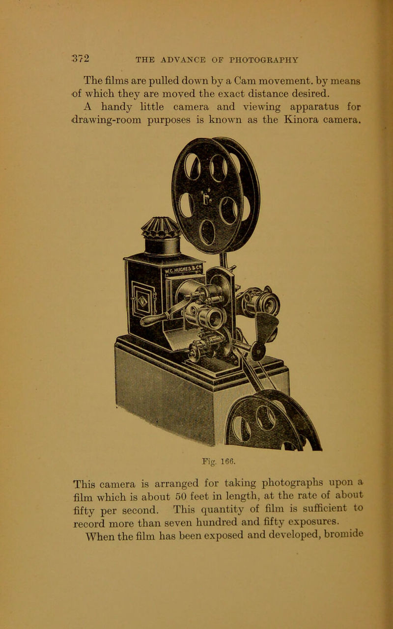 The films are pulled down by a Cam movement, by means ■of which they are moved the exact distance desired. A handy little camera and viewing apparatus for drawing-room purposes is known as the Kinora camera. Fig. 166. This camera is arranged for taking photographs upon a film which is about 50 feet in length, at the rate of about fifty per second. This quantity of film is sufficient to record more than seven hundred and fifty exposures. When the film has been exposed and developed, bromide