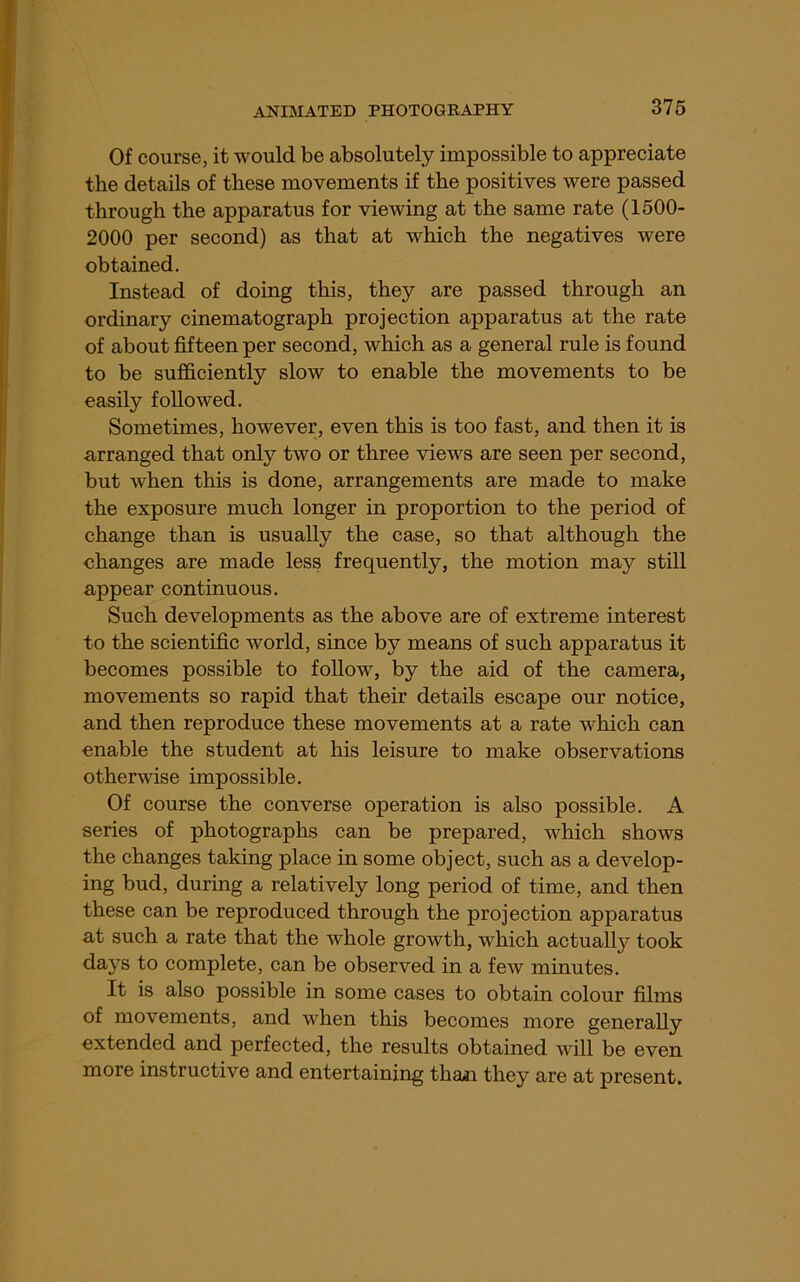 Of course, it would be absolutely impossible to appreciate the details of these movements if the positives were passed through the apparatus for viewing at the same rate (1500- 2000 per second) as that at which the negatives were obtained. Instead of doing this, they are passed through an ordinary cinematograph projection apparatus at the rate of about fifteen per second, which as a general rule is found to be sufficiently slow to enable the movements to be easily followed. Sometimes, however, even this is too fast, and then it is arranged that only two or three views are seen per second, but when this is done, arrangements are made to make the exposure much longer in proportion to the period of change than is usually the case, so that although the changes are made less frequently, the motion may still appear continuous. Such developments as the above are of extreme interest to the scientific world, since by means of such apparatus it becomes possible to follow, by the aid of the camera, movements so rapid that their details escape our notice, and then reproduce these movements at a rate which can enable the student at his leisure to make observations otherwise impossible. Of course the converse operation is also possible. A series of photographs can be prepared, which shows the changes taking place in some object, such as a develop- ing bud, during a relatively long period of time, and then these can be reproduced through the projection apparatus at such a rate that the whole growth, which actually took days to complete, can be observed in a few minutes. It is also possible in some cases to obtain colour films of movements, and when this becomes more generally extended and perfected, the results obtained will be even more instructive and entertaining than they are at present.