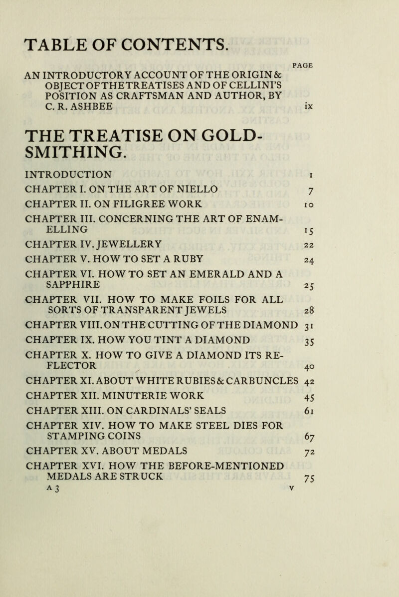 TABLE OF CONTENTS. PAGE AN INTRODUCTORY ACCOUNT OF THE ORIGIN & OBJECTOFTHETREATISES AND OF CELLINI’S POSITION AS CRAFTSMAN AND AUTHOR, BY C. R. ASHBEE ix THE TREATISE ON GOLD- SMITHING. INTRODUCTION i CHAPTER I. ON THE ART OF NIELLO 7 CHAPTER II. ON FILIGREE WORK i o CHAPTER III. CONCERNING THE ART OF ENAM- ELLING 15 CHAPTER IV. JEWELLERY 22 CHAPTER V. HOW TO SET A RUBY 24 CHAPTER VI. HOW TO SET AN EMERALD AND A SAPPHIRE 25 CHAPTER VII. HOW TO MAKE FOILS FOR ALL SORTS OF TRANSPARENT JEWELS 28 CHAPTER VIII. ON THE CUTTING OF THE DIAMOND 31 CHAPTER IX. HOW YOU TINT A DIAMOND 35 CHAPTER X. HOW TO GIVE A DIAMOND ITS RE- FLECTOR 40 CHAPTER XL ABOUT WHITE RUBIES & CARBUNCLES 42 CHAPTER XII. MINUTERIE WORK 45 CHAPTER XIII. ON CARDINALS’ SEALS 61 CHAPTER XIV. HOW TO MAKE STEEL DIES FOR STAMPING COINS 67 CHAPTER XV. ABOUT MEDALS 72 CHAPTER XVI. HOW THE BEFORE-MENTIONED MEDALS ARE STRUCK 75