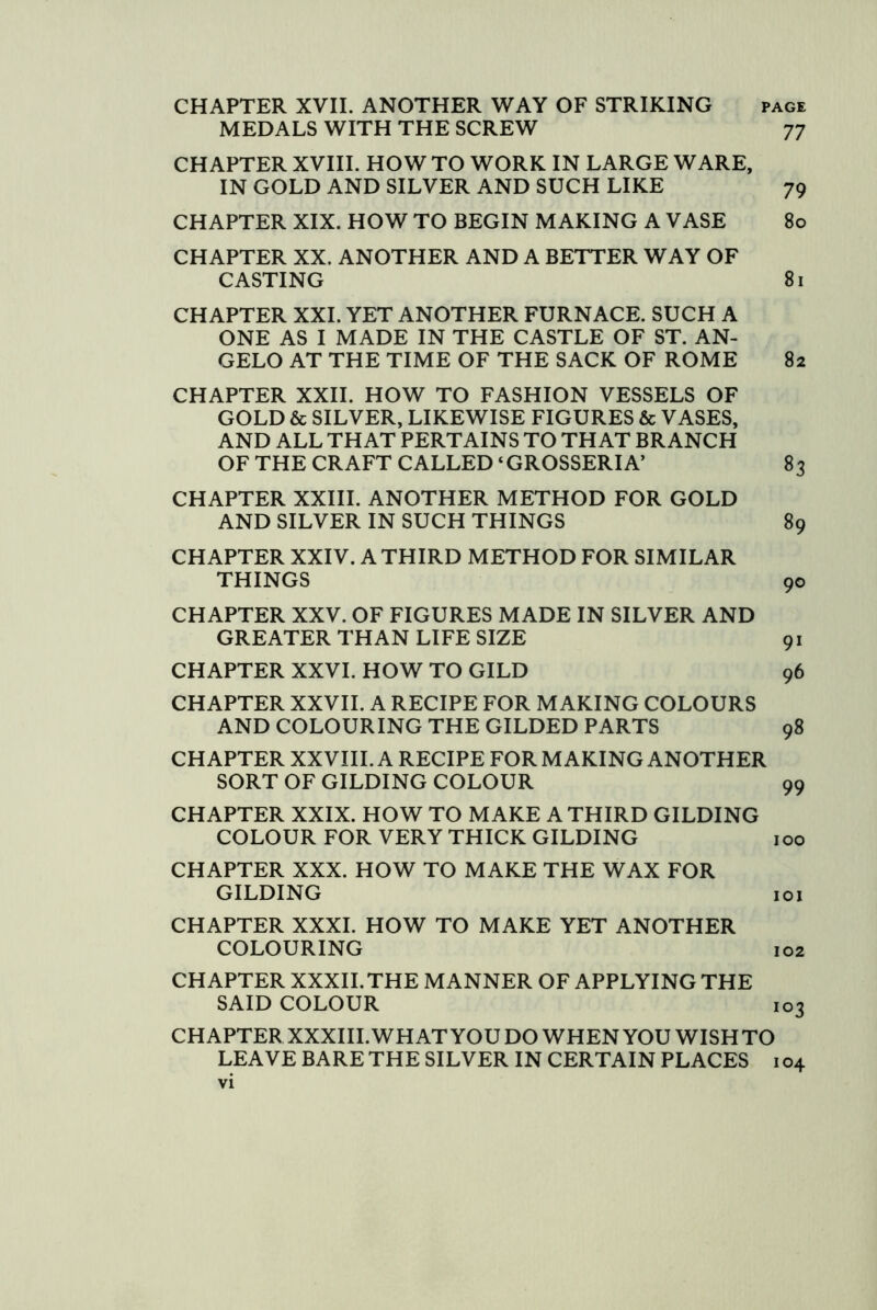 CHAPTER XVII. ANOTHER WAY OF STRIKING page MEDALS WITH THE SCREW 77 CHAPTER XVIII. HOW TO WORK IN LARGE WARE, IN GOLD AND SILVER AND SUCH LIKE 79 CHAPTER XIX. HOW TO BEGIN MAKING A VASE 80 CHAPTER XX. ANOTHER AND A BETTER WAY OF CASTING 81 CHAPTER XXL YET ANOTHER FURNACE. SUCH A ONE AS I MADE IN THE CASTLE OF ST. AN- GELO AT THE TIME OF THE SACK OF ROME 82 CHAPTER XXII. HOW TO FASHION VESSELS OF GOLD & SILVER, LIKEWISE FIGURES & VASES, AND ALL THAT PERTAINS TO THAT BRANCH OF THE CRAFT CALLED ‘GROSSERIA’ 83 CHAPTER XXIII. ANOTHER METHOD FOR GOLD AND SILVER IN SUCH THINGS 89 CHAPTER XXIV. A THIRD METHOD FOR SIMILAR THINGS 90 CHAPTER XXV. OF FIGURES MADE IN SILVER AND GREATER THAN LIFE SIZE 91 CHAPTER XXVI. HOW TO GILD 96 CHAPTER XXVII. A RECIPE FOR MAKING COLOURS AND COLOURING THE GILDED PARTS 98 CHAPTER XXVIII. A RECIPE FOR MAKING ANOTHER SORT OF GILDING COLOUR 99 CHAPTER XXIX. HOW TO MAKE A THIRD GILDING COLOUR FOR VERY THICK GILDING 100 CHAPTER XXX. HOW TO MAKE THE WAX FOR GILDING loi CHAPTER XXXI. HOW TO MAKE YET ANOTHER COLOURING 102 CHAPTER XXXII. THE MANNER OF APPLYING THE SAID COLOUR 103 CHAPTER XXXIII. WHAT YOU DO WHEN YOU WISHTO LEAVE BARE THE SILVER IN CERTAIN PLACES 104