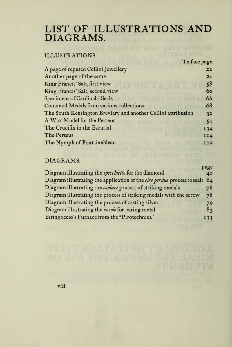 LIST OF ILLUSTRATIONS AND DIAGRAMS. ILLUSTRATIONS. To face page A page of reputed Cellini Jewellery 2 2 Another page of the same 24 King Francis’ Salt, first view 5 8 King Francis’ Salt, second view 60 Specimens of Cardinals’ Seals 66 Coins and Medals from various collections 68 The South Kensington Breviary and another Cellini attribution 32 A Wax Model for the Perseus 54 The Crucifix in the Escurial 134 The Perseus 114 The Nymph of Fontainebleau 11 o DIAGRAMS. page Diagram illustrating the specchietto for the diamond 40 Diagram illustrating the application of the cire perdue process to seals 64 Diagram illustrating the coniare process of striking medals 76 Diagram illustrating the process of striking medals with the screw 78 Diagram illustrating the process of casting silver 79 Diagram illustrating the rasoio for paring metal 8 3 Biringoccio’s Furnace from the ‘Pirotechnica’ 133