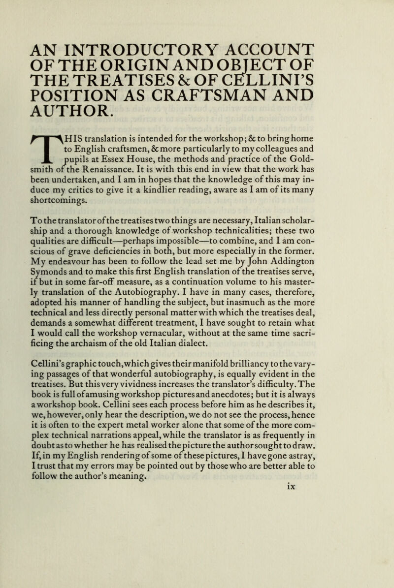 AN INTRODUCTORY ACCOUNT OF THE ORIGIN AND OBJECT OF THE TREATISES & OF CE^LLINI’S POSITION AS CRAFTSMAN AND AUTHOR. This translation is intended for the workshop ;& to bring home to English craftsmen, & more particularly to my colleagues and pupils at Essex House, the methods and practice of the Gold- smith of the Renaissance. It is with this end in view that the work has been undertaken, and I am in hopes that the knowledge of this may in- duce my critics to give it a kindlier reading, aware as I am of its many shortcomings. T o the translator of the treatises two things are necessary, Italian scholar- ship and a thorough knowledge of workshop technicalities; these two qualities are difficult—perhaps impossible—to combine, and I am con- scious of grave deficiencies in both, but more especially in the former. My endeavour has been to follow the lead set me by John Addington Symonds and to make this first English translation of the treatises serve, if but in some far-off measure, as a continuation volume to his master- ly translation of the Autobiography. I have in many cases, therefore, adopted his manner of handling the subject, but inasmuch as the more technical and less directly personal matter with which the treatises deal, demands a somewhat different treatment, I have sought to retain what I would call the workshop vernacular, without at the same time sacri- ficing the archaism of the old Italian dialect. Cellini’s graphic touch,which gives their manifold brilliancy to the vary- ing passages of that wonderful autobiography, is equally evident in the treatises. But this very vividness increases the translator’s difficulty. The book is full of amusing workshop pictures and anecdotes; but it is always a workshop book. Cellini sees each process before him as he describes it, we, however, only hear the description, we do not see the process, hence it is often to the expert metal worker alone that some of the more com- plex technical narrations appeal, while the translator is as frequently in doubt as to whether he has realised the picture the authorsoughttodraw. If, in my English rendering of some of these pictures, I have gone astray, I trust that my errors may be pointed out by those who are better able to follow the author’s meaning.