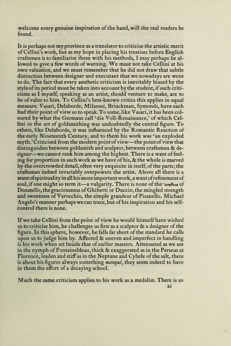 welcome every genuine inspiration of the hand, will the real readers be found. It is perhaps not my province as a translator to criticise the artistic merit of Cellini’s work, but as my hope in placing his treatises before English craftsmen is to familiarise them with his methods, I may perhaps be al- lowed to give a few words of warning. We must not take Cellini at his own valuation, and we must remember that he did not draw that subtle distinction between designer and executant that we nowadays are wont to do. The fact that every aesthetic criticism is inevitably biased by the style of its period must be taken into account by the student, if such criti- cisms as I myself, speaking as an artist, should venture to make, are to be of value to him. To Cellini’s best-known critics this applies in equal measure. Vasari, Delaborde, Milanesi, Brinckman, Symonds, have each had their point of view so to speak. To some, like Vasari, it has been col- oured by what the Germans call ‘die Voll-Renaissance,’ of which Cel- lini in the art of goldsmithing was undoubtedly the central figure. To others, like Delaborde, it was influenced by the Romantic Reaction of the early Nineteenth Century, and to them his work was ‘an exploded myth.’Criticised from the modern point of view—the point of view that distinguishes between goldsmith and sculptor, between craftsman & de- signer—we cannot rank him among the highest. There is a want of feel- ing for proportion in such work as we have of his, & the whole is marred by the overcrowded detail, often very exquisite in itself, of the parts; the craftsman indeed invariably overpowers the artist. Above all there is a want of spirituality in all his more important work, a want of refinement of soul, if one might so term it—a vulgarity. There is none of the 'evrjdeia of Donatello, the graciousness of Ghiberti or Duccio, the mingled strength and sweetness ofVerocchio, the simple grandeur of Pisanello. Michael Angelo’s manner perhaps we can trace, but of his inspiration and his self- control there is none. If we take Cellini from the point of view he would himself have wished us to criticise him, he challenges us first as a sculptor & a designer of the figure. In this sphere, however, he falls far short of the standard he calls upon us to judge him by. Affected & uneven and imperfect in handling is his work when set beside that of earlier masters. Attenuated as we see in the nymph of Fontainebleau, thick & exaggerated as in the Perseus at Florence, leaden and stiff as in the Neptune and Cybele of the salt, there is about his figures always something manque^ they seem indeed to have in them the effort of a decaying school. Much the same criticism applies to his work as a medalist. There is an