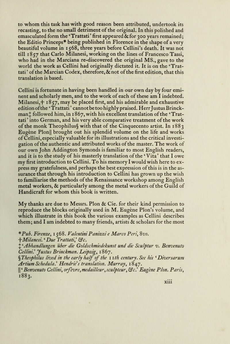 to whom this task has with good reason been attributed, undertook its recasting, to the no small detriment of the original. In this polished and emasculated form the ‘Trattati’ first appeared & for 300 years remained; the Editio Princeps* * * § being published in Florence in the shape of a very beautiful volume in 1568, three years before Cellini’s death. It was not till 1857 that Carlo Milanesi, working on the lines of Francesco Tassi, who had in the Marciana re-discovered the original MS., gave to the world the work as Cellini had originally dictated it. It is on the ‘Trat- tati’ of the Marcian Codex, therefore, & not of the first edition, that this translation is based. Cellini is fortunate in having been handled in our own day by four emi- nent and scholarly men, and to the work of each of these am I indebted. Milanesi,-t* 1857, may be placed first, and his admirable and exhaustive edition of the ‘ T rattati ’ cannot be too highly praised. Herr J ustus Brinck- man.]: followed him, in 1867, with his excellent translation of the ‘Trat- tati ’ into German, and his very able comparative treatment of the work of the monk Theophilus§ with that of the Cinquecento artist. In 1883 Eugene Plonjl brought out his splendid volume on the life and works of Cellini, especially valuable for its illustrations and the critical investi- gation of the authentic and attributed works of the master. The work of our own John Addington Symonds is familiar to most English readers, and it is to the study of his masterly translation of the ‘ Vita’ that I owe my first introduction to Cellini. To his memory I would wish here to ex- press my gratefulness, and perhaps the best expression of this is in the as- surance that through his introduction to Cellini has grown up the wish to familiarise the methods of the Renaissance workshop among English metal workers, & particularly among the metal workers of the Guild of Handicraft for whom this book is written. My thanks are due to Messrs. Plon & Cie. for their kind permission to reproduce the blocks originally used in M. Eugene Plon’s volume, and which illustrate in this book the various examples as Cellini describes them; and I am indebted to many friends, artists & scholars for the most *Pub. Firenze, 1568. ValentiniPanizzie Marco Peri, 2>vo. \Milanesi. '‘Due Trattati,' &c. ' Abhandlungen iiber die Goldschmiedekunst und die Sculptur v. Benvenuto Cellini I 'Justus Brine kman. Leipzig, 1867. § Theophilus lived in the early half of the 11 th century. See his ‘ Diversarum Artium Schedula.' Hendrie's translation. Murray, 1847. II ‘ Benvenuto Cellini, orfevre,medailleur,sculpteur, ^c.' Eugene Plon. Paris, 1883.