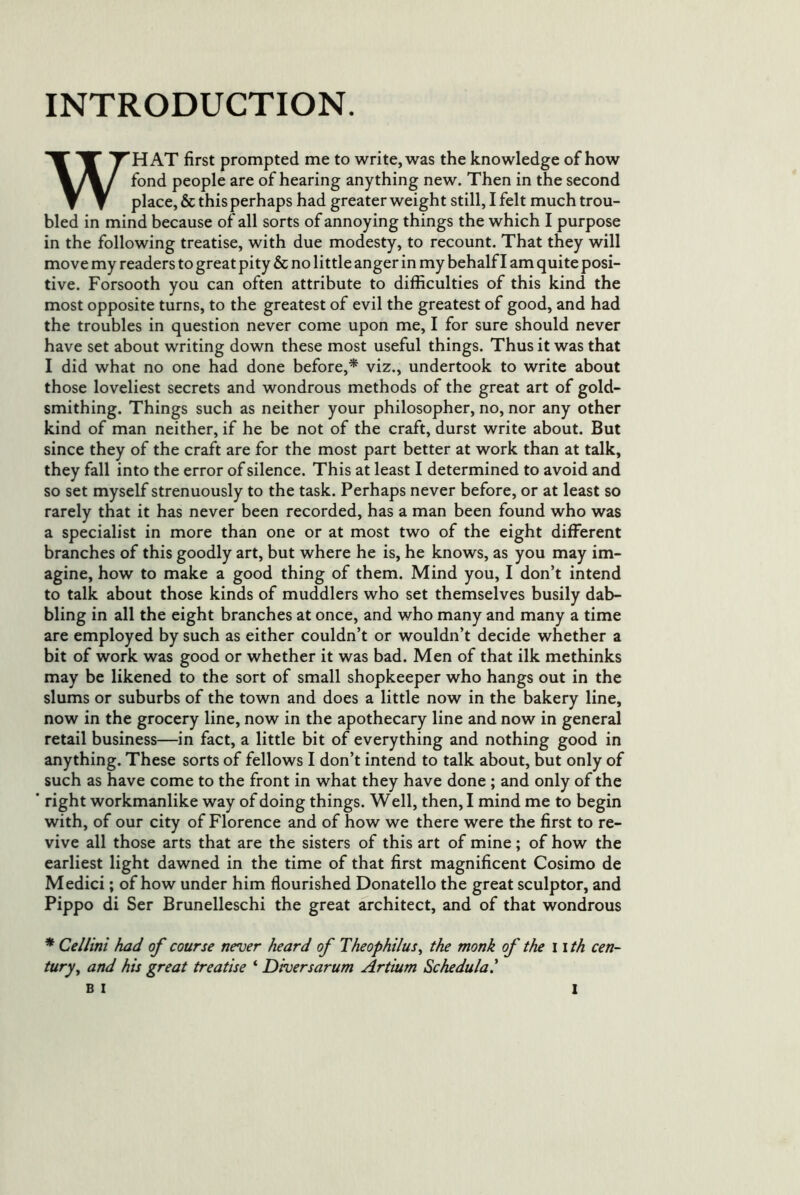 INTRODUCTION. WHAT first prompted me to write, was the knowledge of how fond people are of hearing anything new. Then in the second place, & this perhaps had greater weight still, I felt much trou- bled in mind because of all sorts of annoying things the which I purpose in the following treatise, with due modesty, to recount. That they will move my readers to great pity & no little anger in my behalf I am quite posi- tive. Forsooth you can often attribute to difficulties of this kind the most opposite turns, to the greatest of evil the greatest of good, and had the troubles in question never come upon me, I for sure should never have set about writing down these most useful things. Thus it was that I did what no one had done before,* viz., undertook to write about those loveliest secrets and wondrous methods of the great art of gold- smithing. Things such as neither your philosopher, no, nor any other kind of man neither, if he be not of the craft, durst write about. But since they of the craft are for the most part better at work than at talk, they fall into the error of silence. This at least I determined to avoid and so set myself strenuously to the task. Perhaps never before, or at least so rarely that it has never been recorded, has a man been found who was a specialist in more than one or at most two of the eight different branches of this goodly art, but where he is, he knows, as you may im- agine, how to make a good thing of them. Mind you, I don’t intend to talk about those kinds of muddlers who set themselves busily dab- bling in all the eight branches at once, and who many and many a time are employed by such as either couldn’t or wouldn’t decide whether a bit of work was good or whether it was bad. Men of that ilk methinks may be likened to the sort of small shopkeeper who hangs out in the slums or suburbs of the town and does a little now in the bakery line, now in the grocery line, now in the apothecary line and now in general retail business—in fact, a little bit of everything and nothing good in anything. These sorts of fellows I don’t intend to talk about, but only of such as have come to the front in what they have done ; and only of the ’ right workmanlike way of doing things. Well, then, I mind me to begin with, of our city of Florence and of how we there were the first to re- vive all those arts that are the sisters of this art of mine; of how the earliest light dawned in the time of that first magnificent Cosimo de Medici; of how under him flourished Donatello the great sculptor, and Pippo di Ser Brunelleschi the great architect, and of that wondrous * Cellini had of course never heard of Theophilus^ the monk of the ii th cen- tury ^ and his great treatise ‘ Diversarum Artium Schedulal