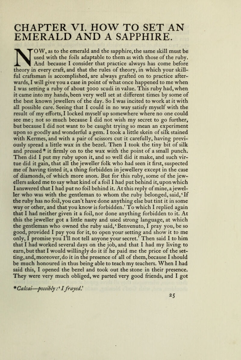EMERALD AND A SAPPHIRE. NOW, as to the emerald and the sapphire, the same skill must be used with the foils adaptable to them as with those of the ruby. And because I consider that practice always has come before theory in every craft, and that the rules of theory, in which your skill- ful craftsman is accomplished, are always grafted on to practice after- wards, I will give you a case in point of what once happened to me when I was setting a ruby of about 3000 scudi in value. This ruby had, when it came into my hands, been very well set at different times by some of the best known jewellers of the day. So I was incited to work at it with all possible care. Seeing that I could in no way satisfy myself with the result of my efforts, I locked myself up somewhere where no one could see me; not so much because I did not wish my secret to go further, but because I did not want to be caught trying so mean an experiment upon so goodly and wonderful a gem. I took a little skein of silk stained with Kermes, and with a pair of scissors cut it carefully, having previ- ously spread a little wax in the bezel. Then I took the tiny bit of silk and pressed* it firmly on to the wax with the point of a small punch. Then did I put my ruby upon it, and so well did it make, and such vir- tue did it gain, that all the jeweller folk who had seen it first, suspected me of having tinted it, a thing forbidden in jewellery except in the case of diamonds, of which more anon. But for this ruby, some of the jew- ellers asked me to say what kind of a foil I had put behind it, upon which I answered that I had put no foil behind it. At this reply of mine, a jewel- ler who was with the gentleman to whom the ruby belonged, said, ‘ If the ruby has no foil, you can’t have done anything else but tint it in some way or other, and that you know is forbidden.’ To which I replied again that I had neither given it a foil, nor done anything forbidden to it. At this the jeweller got a little nasty and used strong language, at which the gentleman who owned the ruby said, ‘ Benvenuto, I pray you, be so good, provided I pay you for it, to open your setting and show it to me only, I promise you I’ll not tell anyone your secret.’ Then said I to him that I had worked several days on the job, and that I had my living to earn, but that I would willingly do it if he paid me the price of the set- ting, and, moreover, do it in the presence of all of them, because I should be much honoured in thus being able to teach my teachers. When I had said this, I opened the bezel and took out the stone in their presence. They were very much obliged, we parted very good friends, and I got * Calcai—possibly: ‘ Ifrayed I