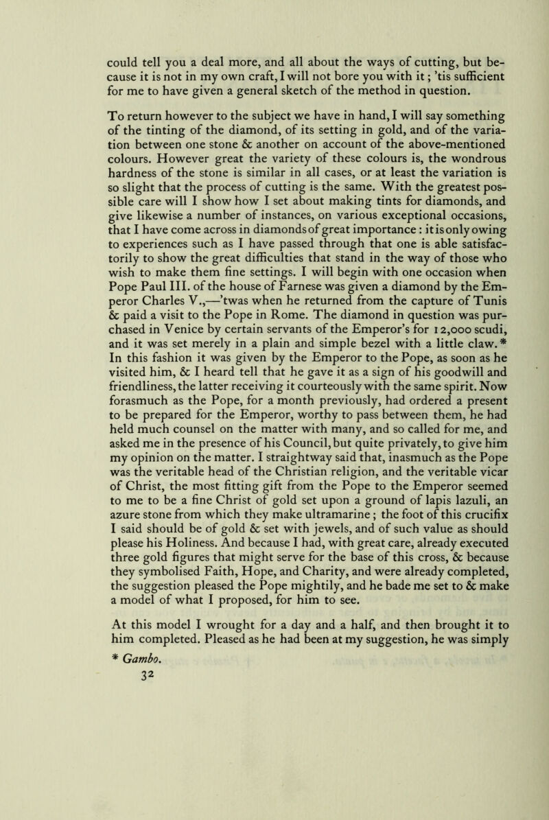 could tell you a deal more, and all about the ways of cutting, but be- cause it is not in my own craft, I will not bore you with it; ’tis sufficient for me to have given a general sketch of the method in question. To return however to the subject we have in hand, I will say something of the tinting of the diamond, of its setting in gold, and of the varia- tion between one stone & another on account of the above-mentioned colours. However great the variety of these colours is, the wondrous hardness of the stone is similar in all cases, or at least the variation is so slight that the process of cutting is the same. With the greatest pos- sible care will I show how I set about making tints for diamonds, and give likewise a number of instances, on various exceptional occasions, that I have come across in diamonds of great importance: it is only owing to experiences such as I have passed through that one is able satisfac- torily to show the great difficulties that stand in the way of those who wish to make them fine settings. I will begin with one occasion when Pope Paul III. of the house of Farnese was given a diamond by the Em- peror Charles V.,—’twas when he returned from the capture of Tunis & paid a visit to the Pope in Rome. The diamond in question was pur- chased in Venice by certain servants of the Emperor’s for 12,000 scudi, and it was set merely in a plain and simple bezel with a little claw. * In this fashion it was given by the Emperor to the Pope, as soon as he visited him, & I heard tell that he gave it as a sign of his goodwill and friendliness, the latter receiving it courteously with the same spirit. Now forasmuch as the Pope, for a month previously, had ordered a present to be prepared for the Emperor, worthy to pass between them, he had held much counsel on the matter with many, and so called for me, and asked me in the presence of his Council, but quite privately, to give him my opinion on the matter. I straightway said that, inasmuch as the Pope was the veritable head of the Christian religion, and the veritable vicar of Christ, the most fitting gift from the Pope to the Emperor seemed to me to be a fine Christ of gold set upon a ground of lapis lazuli, an azure stone from which they make ultramarine; the foot of this crucifix I said should be of gold & set with jewels, and of such value as should please his Holiness. And because I had, with great care, already executed three gold figures that might serve for the base of this cross, & because they symbolised Faith, Hope, and Charity, and were already completed, the suggestion pleased the Pope mightily, and he bade me set to & make a model of what I proposed, for him to see. At this model I wrought for a day and a half, and then brought it to him completed. Pleased as he had been at my suggestion, he was simply * Gambo.