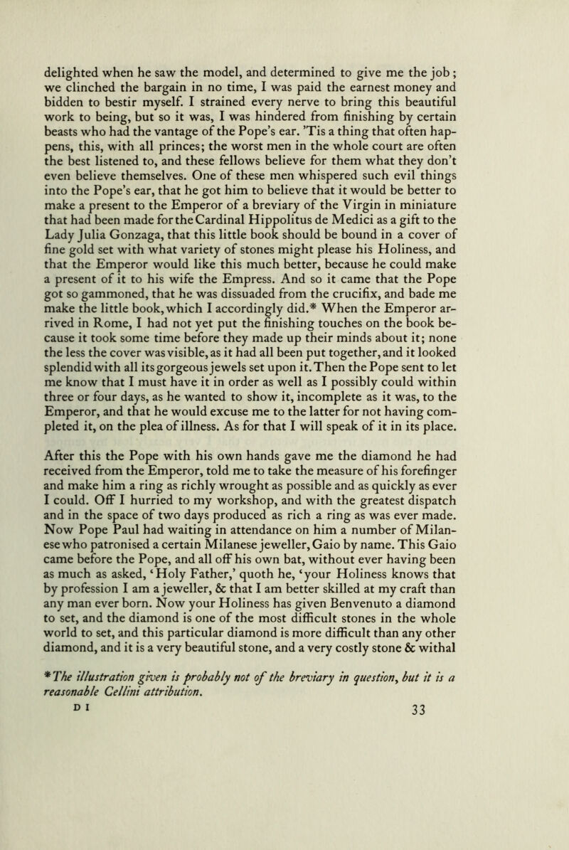 delighted when he saw the model, and determined to give me the job ; we clinched the bargain in no time, I was paid the earnest money and bidden to bestir myself. I strained every nerve to bring this beautiful work to being, but so it was, I was hindered from finishing by certain beasts who had the vantage of the Pope’s ear. ’Tis a thing that often hap- pens, this, with all princes; the worst men in the whole court are often the best listened to, and these fellows believe for them what they don’t even believe themselves. One of these men whispered such evil things into the Pope’s ear, that he got him to believe that it would be better to make a present to the Emperor of a breviary of the Virgin in miniature that had been made for the Cardinal Hippolitus de Medici as a gift to the Lady Julia Gonzaga, that this little book should be bound in a cover of fine gold set with what variety of stones might please his Holiness, and that the Emperor would like this much better, because he could make a present of it to his wife the Empress. And so it came that the Pope got so gammoned, that he was dissuaded from the crucifix, and bade me make the little book, which I accordingly did.* When the Emperor ar- rived in Rome, I had not yet put the finishing touches on the book be- cause it took some time before they made up their minds about it; none the less the cover was visible, as it had all been put together, and it looked splendid with all its gorgeous jewels set upon it. Then the Pope sent to let me know that I must have it in order as well as I possibly could within three or four days, as he wanted to show it, incomplete as it was, to the Emperor, and that he would excuse me to the latter for not having com- pleted it, on the plea of illness. As for that I will speak of it in its place. After this the Pope with his own hands gave me the diamond he had received from the Emperor, told me to take the measure of his forefinger and make him a ring as richly wrought as possible and as quickly as ever I could. Off I hurried to my workshop, and with the greatest dispatch and in the space of two days produced as rich a ring as was ever made. Now Pope Paul had waiting in attendance on him a number of Milan- ese who patronised a certain Milanese jeweller, Gaio by name. This Gaio came before the Pope, and all off his own bat, without ever having been as much as asked, ‘Holy Father,’ quoth he, ‘your Holiness knows that by profession I am a jeweller, & that I am better skilled at my craft than any man ever born. Now your Holiness has given Benvenuto a diamond to set, and the diamond is one of the most difficult stones in the whole world to set, and this particular diamond is more difficult than any other diamond, and it is a very beautiful stone, and a very costly stone & withal *T/ie illustration given is probably not of the breviary in question^ but it is a reasonable Cellini attribution.