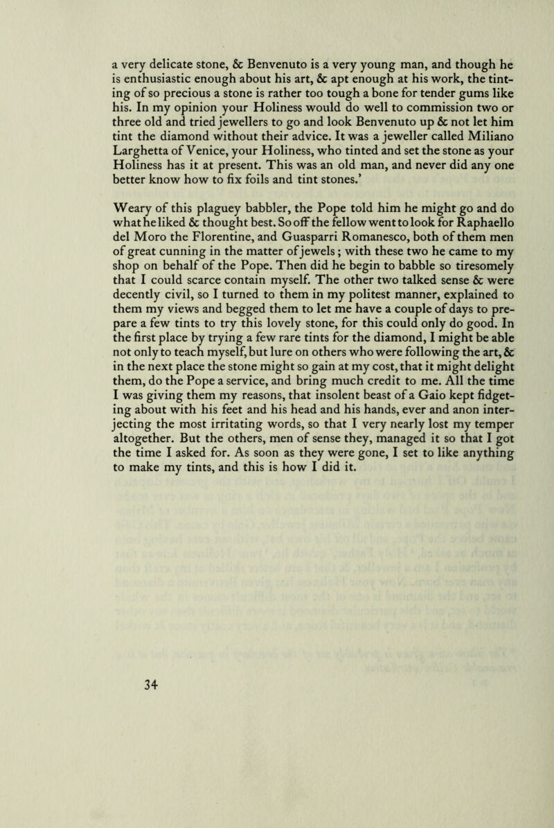 a very delicate stone, & Benvenuto is a very young man, and though he is enthusiastic enough about his art, & apt enough at his work, the tint- ing of so precious a stone is rather too tough a bone for tender gums like his. In my opinion your Holiness would do well to commission two or three old and tried jewellers to go and look Benvenuto up & not let him tint the diamond without their advice. It was a jeweller called Miliano Larghetta of Venice, your Holiness, who tinted and set the stone as your Holiness has it at present. This was an old man, and never did any one better know how to fix foils and tint stones.’ Weary of this plaguey babbler, the Pope told him he might go and do what he liked & thought best. So off the fellow went to look for Raphaello del Moro the Florentine, and Guasparri Romanesco, both of them men of great cunning in the matter of jewels; with these two he came to my shop on behalf of the Pope. Then did he begin to babble so tiresomely that I could scarce contain myself. The other two talked sense & were decently civil, so I turned to them in my politest manner, explained to them my views and begged them to let me have a couple of days to pre- pare a few tints to try this lovely stone, for this could only do good. In the first place by trying a few rare tints for the diamond, I might be able not only to teach myself, but lure on others who were following the art, & in the next place the stone might so gain at my cost, that it might delight them, do the Pope a service, and bring much credit to me. All the time I was giving them my reasons, that insolent beast of a Gaio kept fidget- ing about with his feet and his head and his hands, ever and anon inter- jecting the most irritating words, so that I very nearly lost my temper altogether. But the others, men of sense they, managed it so that I got the time I asked for. As soon as they were gone, I set to like anything to make my tints, and this is how I did it.