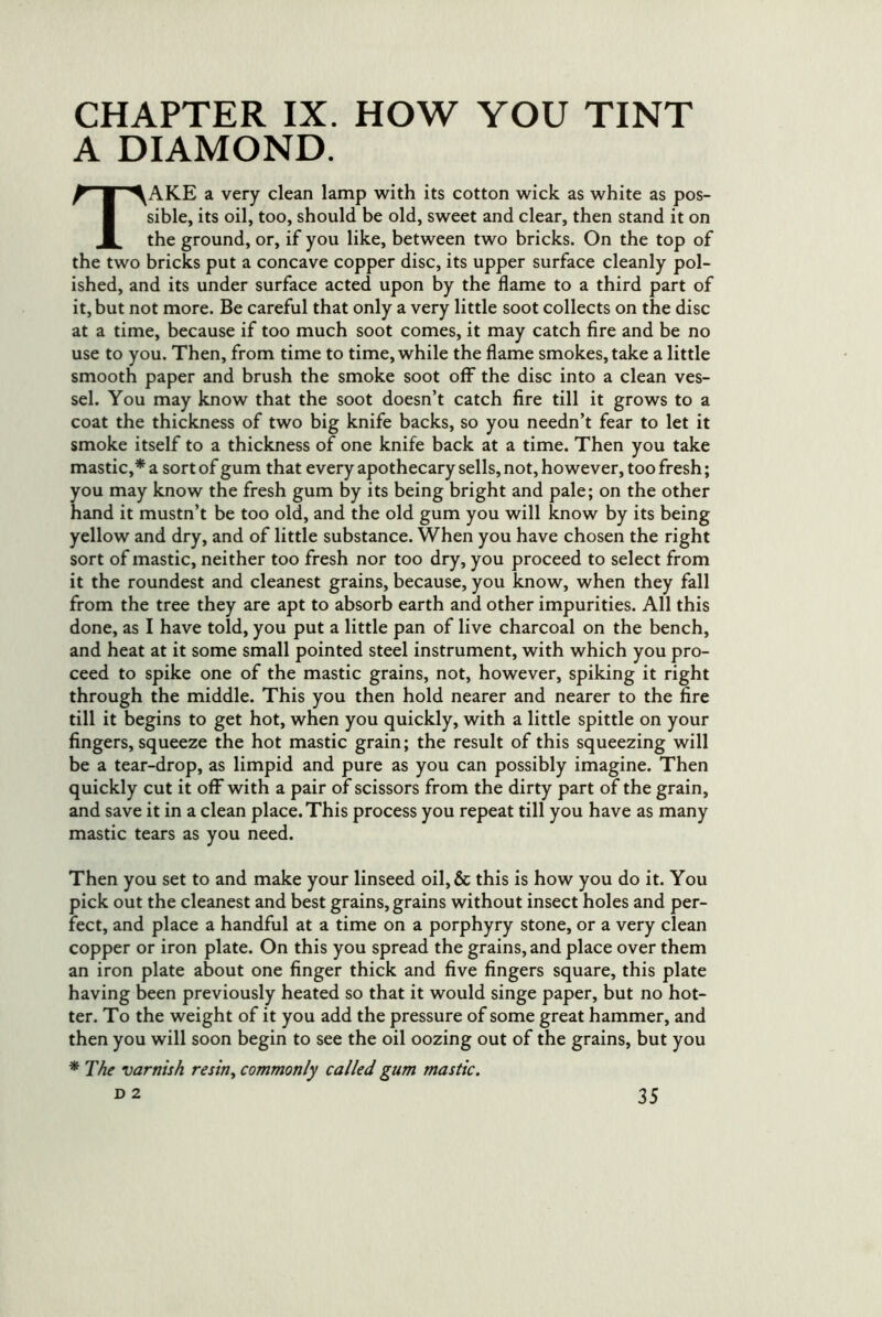 CHAPTER IX. HOW YOU TINT A DIAMOND. Take a very clean lamp with its cotton wick as white as pos- sible, its oil, too, should be old, sweet and clear, then stand it on the ground, or, if you like, between two bricks. On the top of the two bricks put a concave copper disc, its upper surface cleanly pol- ished, and its under surface acted upon by the flame to a third part of it, but not more. Be careful that only a very little soot collects on the disc at a time, because if too much soot comes, it may catch fire and be no use to you. Then, from time to time, while the flame smokes, take a little smooth paper and brush the smoke soot off the disc into a clean ves- sel. You may know that the soot doesn’t catch fire till it grows to a coat the thickness of two big knife backs, so you needn’t fear to let it smoke itself to a thickness of one knife back at a time. Then you take mastic,* a sort of gum that every apothecary sells, not, however, too fresh; you may know the fresh gum by its being bright and pale; on the other hand it mustn’t be too old, and the old gum you will know by its being yellow and dry, and of little substance. When you have chosen the right sort of mastic, neither too fresh nor too dry, you proceed to select from it the roundest and cleanest grains, because, you know, when they fall from the tree they are apt to absorb earth and other impurities. All this done, as I have told, you put a little pan of live charcoal on the bench, and heat at it some small pointed steel instrument, with which you pro- ceed to spike one of the mastic grains, not, however, spiking it right through the middle. This you then hold nearer and nearer to the fire till it begins to get hot, when you quickly, with a little spittle on your fingers, squeeze the hot mastic grain; the result of this squeezing will be a tear-drop, as limpid and pure as you can possibly imagine. Then quickly cut it off with a pair of scissors from the dirty part of the grain, and save it in a clean place. This process you repeat till you have as many mastic tears as you need. Then you set to and make your linseed oil,& this is how you do it. You pick out the cleanest and best grains, grains without insect holes and per- fect, and place a handful at a time on a porphyry stone, or a very clean copper or iron plate. On this you spread the grains, and place over them an iron plate about one finger thick and five fingers square, this plate having been previously heated so that it would singe paper, but no hot- ter. To the weight of it you add the pressure of some great hammer, and then you will soon begin to see the oil oozing out of the grains, but you * The varnish re sin ^ commonly called gum mastic.