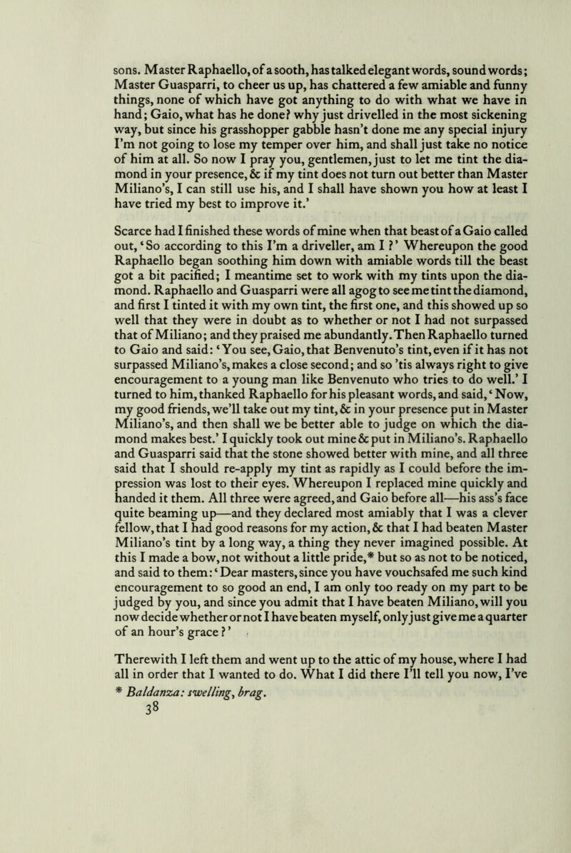 sons. Master Raphaello, of a sooth, has talked elegant words, sound words; Master Guasparri, to cheer us up, has chattered a few amiable and funny things, none of which have got anything to do with what we have in hand; Gaio,what has he done? why just drivelled in the most sickening way, but since his grasshopper gabble hasn’t done me any special injury I’m not going to lose my temper over him, and shall just take no notice of him at all. So now I pray you, gentlemen, just to let me tint the dia- mond in your presence, & if my tint does not turn out better than Master Miliano’s, I can still use his, and I shall have shown you how at least I have tried my best to improve it.’ Scarce had I finished these words of mine when that beastof aGaio called out, ‘ So according to this I’m a driveller, am I ? ’ Whereupon the good Raphaello began soothing him down with amiable words till the beast got a bit pacified; I meantime set to work with my tints upon the dia- mond. Raphaello and Guasparri were all agog to see me tint the diamond, and first I tinted it with my own tint, the first one, and this showed up so well that they were in doubt as to whether or not I had not surpassed that of Miliano; and they praised me abundantly. Then Raphaello turned to Gaio and said: ‘You see, Gaio, that Benvenuto’s tint, even if it has not surpassed Miliano’s, makes a close second; and so ’tis always right to give encouragement to a young man like Benvenuto who tries to do well.’ I turned to him, thanked Raphaello for his pleasant words, and said, ‘ Now, my good friends, we’ll take out my tint, & in your presence put in Master Miliano’s, and then shall we be better able to judge on which the dia- mond makes best.’ I quickly took out mine & put in Miliano’s. Raphaello and Guasparri said that the stone showed better with mine, and all three said that I should re-apply my tint as rapidly as I could before the im- pression was lost to their eyes. Whereupon I replaced mine quickly and handed it them. All three were agreed, and Gaio before all—his ass’s face quite beaming up—and they declared most amiably that I was a clever fellow, that I had good reasons for my action, & that I had beaten Master Miliano’s tint by a long way, a thing they never imagined possible. At this I made a bow, not without a little pride,* but so as not to be noticed, and said to them: ‘Dear masters,since you have vouchsafed me such kind encouragement to so good an end, I am only too ready on my part to be judged by you, and since you admit that I have beaten Miliano, will you now decide whether or not I have beaten myself, only j ust give me a quarter of an hour’s grace ? ’ Therewith I left them and went up to the attic of my house, where I had all in order that I wanted to do. What I did there I’ll tell you now. I’ve * Baldanza: swelling, brag.