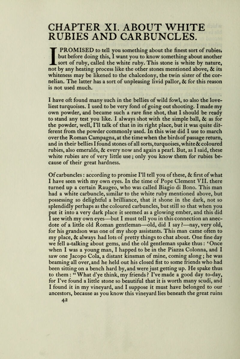 CHAPTER XI. ABOUT WHITE RUBIES AND CARBUNCLES. I PROMISED to tell you something about the finest sort of rubiesi but before doing this, I want you to know something about another sort of ruby, called the white ruby. This stone is white by nature, not by any heating process like the other stones mentioned above, & its whiteness may be likened to the chalcedony, the twin sister of the cor- nelian. The latter has a sort of unpleasing livid pallor, & for this reason is not used much. I have oft found many such in the bellies of wild fowl, so also the love- liest turquoises. I used to be very fond of going out shooting. I made my own powder, and became such a rare fine shot, that I should be ready to stand any test you like. I always shot with the simple ball, & as for the powder, well. I’ll talk of that in its right place, but it was quite dit- ferent from the powder commonly used. In this wise did I use to march over the Roman Campagna,at the time when the birds of passage return, and in their bellies I found stones of all sorts, turquoises, white & coloured rubies, also emeralds, & every now and again a pearl. But, as I said, these white rubies are of very little use; only you know them for rubies be- cause of their great hardness. \ Of carbuncles: according to promise I’ll tell you of these, & first of what I have seen with my own eyes. In the time of Pope Clement VII. there turned up a certain Raugeo, who was called Biagio di Bono. This man had a white carbuncle, similar to the white ruby mentioned above, but possessing so delightful a brilliance, that it shone in the dark, not so splendidly perhaps as the coloured carbuncles, but still so that when you put it into a very dark place it seemed as a glowing ember, and this did I see with my own eyes—but I must tell you in this connection an anec- dote of a little old Roman gentleman—old, did I say ?—nay, very old, for his grandson was one of my shop assistants. This man came often to my place, & always had lots of pretty things to chat about. One fine day we fell a-talking about gems, and the old gentleman spake thus : ‘ Once when I was a young man, I happed to be in the Piazza Colonna, and I saw one Jacopo Cola, a distant kinsman of mine, coming along; he was beaming all over, and he held out his closed fist to some friends who had been sitting on a bench hard by, and were just getting up. He spake thus to them; “ What d’ye think, my friends ? I’ve made a good day to-day, for I’ve found a little stone so beautiful that it is worth many scudi, and I found it in my vineyard, and I suppose it must have belonged to our ancestors, because as you know this vineyard lies beneath the great ruins