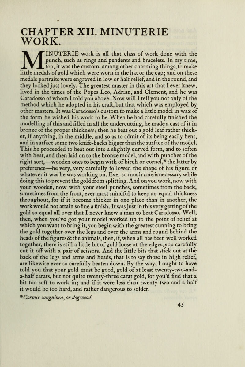 CHAPTER XII. MINUTERIE WORK. MINUTERIE work is all that class of work done with the punch, such as rings and pendents and bracelets. In my time, too, it was the custom, among other charming things, to make little medals of gold which were worn in the hat or the cap; and on these medals portraits were engraved in low or half relief, and in the round, and they looked just lovely. The greatest master in this art that I ever knew, lived in the times of the Popes Leo, Adrian, and Clement, and he was Caradosso of whom I told you above. Now will I tell you not only of the method which he adopted in his craft, but that which was employed by other masters. It was Caradosso’s custom to make a little model in wax of the form he wished his work to be. When he had carefully finished the modelling of this and filled in all the undercutting, he made a cast of it in bronze of the proper thickness; then he beat out a gold leaf rather thick- er, if anything, in the middle, and so as to admit of its being easily bent, and in surface some two knife-backs bigger than the surface of the model. This he proceeded to beat out into a slightly curved form, and to soften with heat, and then laid on to the bronze model, and with punches of the right sort,—wooden ones to begin with of birch or cornel,* the latter by preference—he very, very carefully followed the shape of his figure or whatever it was he was working on. Ever so much care is necessary while doing this to prevent the gold from splitting. And on you work, now with your wooden, now with your steel punches, sometimes from the back, sometimes from the front, ever most mindful to keep an equal thickness throughout, for if it become thicker in one place than in another, the work would not attain so fine a finish. It was just in this very getting of the gold so equal all over that I never knew a man to beat Caradosso. Well, then, when you’ve got your model worked up to the point of relief at which you want to bring it, you begin with the greatest cunning to bring the gold together over the legs and over the arms and round behind the heads of the figures & the animals, then, if, when all has been well worked together, there is still a little bit of gold loose at the edges, you carefully cut it off with a pair of scissors. And the little bits that stick out at the back of the legs and arms and heads, that is to say those in high relief, are likewise ever so carefully beaten down. By the way, I ought to have told you that your gold must be good, gold of at least twenty-two-and- a-half carats, but not quite twenty-three carat gold, for you’d find that a bit too soft to work in; and if it were less than twenty-two-and-a-half it would be too hard, and rather dangerous to solder. *Cornus sanguinea^ or dogwood.