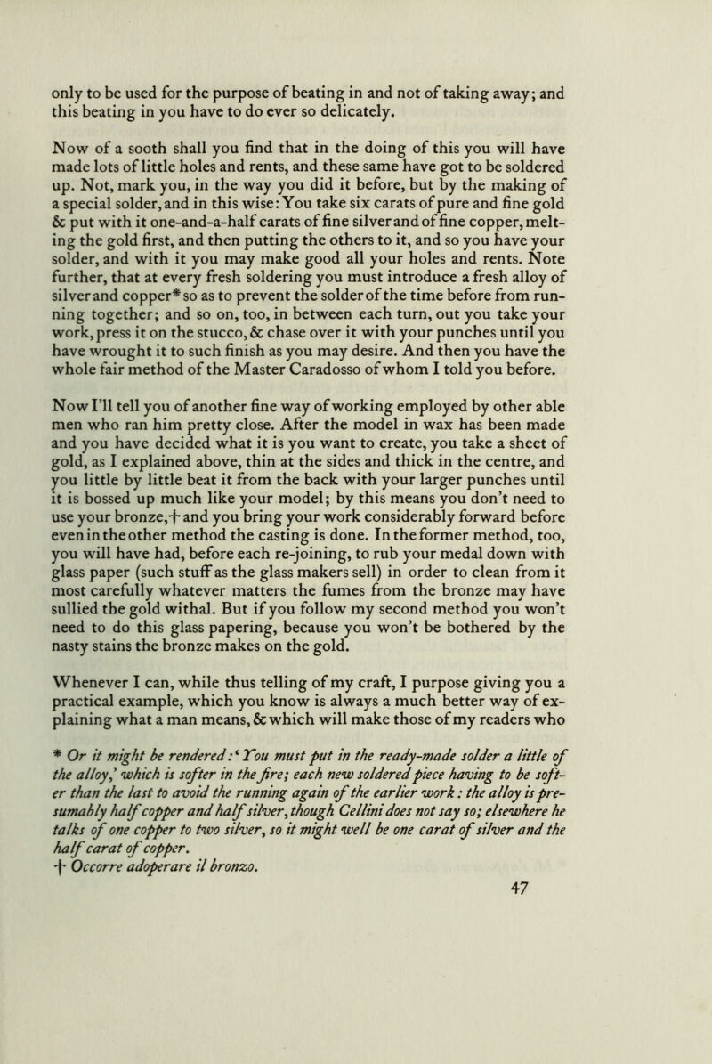 only to be used for the purpose of beating in and not of taking away; and this beating in you have to do ever so delicately. Now of a sooth shall you find that in the doing of this you will have made lots of little holes and rents, and these same have got to be soldered up. Not, mark you, in the way you did it before, but by the making of a special solder, and in this wise: You take six carats of pure and fine gold & put with it one-and-a-half carats of fine silver and of fine copper, melt- ing the gold first, and then putting the others to it, and so you have your solder, and with it you may make good all your holes and rents. Note further, that at every fresh soldering you must introduce a fresh alloy of silver and copper^ so as to prevent the solder of the time before from run- ning together; and so on, too, in between each turn, out you take your work, press it on the stucco, & chase over it with your punches until you have wrought it to such finish as you may desire. And then you have the whole fair method of the Master Caradosso of whom I told you before. Now I’ll tell you of another fine way of working employed by other able men who ran him pretty close. After the model in wax has been made and you have decided what it is you want to create, you take a sheet of gold, as I explained above, thin at the sides and thick in the centre, and you little by little beat it from the back with your larger punches until it is bossed up much like your model; by this means you don’t need to use your bronze,-f* and you bring your work considerably forward before even in the other method the casting is done. In the former method, too, you will have had, before each re-joining, to rub your medal down with glass paper (such stuff as the glass makers sell) in order to clean from it most carefully whatever matters the fumes from the bronze may have sullied the gold withal. But if you follow my second method you won’t need to do this glass papering, because you won’t be bothered by the nasty stains the bronze makes on the gold. Whenever I can, while thus telling of my craft, I purpose giving you a practical example, which you know is always a much better way of ex- plaining what a man means, & which will make those of my readers who * Or it might be rendered :*‘Tou must put in the ready-made solder a little of the alloy ^ which is softer in the fre; each new soldered piece having to be soft- er than the last to avoid the running again of the earlier work: the alloy is pre- sumably half copper and half silver^ though Cellini does not say so; elsewhere he talks of one copper to two silver^ so it might well be one carat of silver and the half carat of copper. 'f' Occorre adoperare il bronzo.