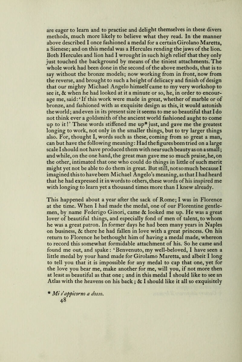 are eager to learn and to practise and delight themselves in these divers methods, much more likely to believe what they read. In the manner above described I once fashioned a medal for a certain Girolano Maretta, a Sienese; and on this medal was a Hercules rending the jaws of the lion. Both Hercules and lion had I wrought in such high relief that they only just touched the background by means of the tiniest attachments. The whole work had been done in the second of the above methods, that is to say without the bronze models; now working from in front, now from the reverse, and brought to such a height of delicacy and finish of design that our mighty Michael Angelo himself came to my very workshop to see it, & when he had looked at it a minute or so, he, in order to encour- age me, said: ‘ If this work were made in great, whether of marble or of bronze, and fashioned with as exquisite design as this, it would astonish the world; and even in its present size it seems to me so beautiful that I do not think ever a goldsmith of the ancient world fashioned aught to come up to it!’ These words stiffened me up* just, and gave me the greatest longing to work, not only in the smaller things, but to try larger things also. For, thought I, words such as these, coming from so great a man, can but have the following meaning: Had the figures been tried on a large scale I should not have produced them with near such beauty as on a small; and while, on the one hand, the great man gave me so much praise, he, on the other, intimated that one who could do things in little of such merit might yet not be able to do them in great. But still, not so much because I imagined this to have been Michael Angelo’s meaning, as that I had heard that he had expressed it in words to others, these words of his inspired me with longing to learn yet a thousand times more than I knew already. This happened about a year after the sack of Rome; I was in Florence at the time. When I had made the medal, one of our Florentine gentle- men, by name Federigo Ginori, came & looked me up. He was a great lover of beautiful things, and especially fond of men of talent, to whom he was a great patron. In former days he had been many years in Naples on business, & there he had fallen in love with a great princess. On his return to Florence he bethought him of having a medal made, whereon to record this somewhat formidable attachment of his. So he came and found me out, and spake: ‘ Benvenuto, my well-beloved, I have seen a little medal by your hand made for Girolamo Maretta, and albeit I long to tell you that it is impossible for any medal to cap that one, yet for the love you bear me, make another for me, will you, if not more then at least as beautiful as that one ; and in this medal I should like to see an Atlas with the heavens on his back; & I should like it all so exquisitely * Mi sappicorno a dosso.