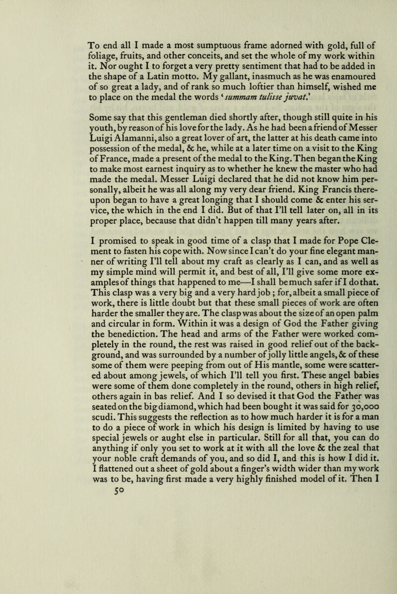 To end all I made a most sumptuous frame adorned with gold, full of foliage, fruits, and other conceits, and set the whole of my work within it. Nor ought I to forget a very pretty sentiment that had to be added in the shape of a Latin motto. My gallant, inasmuch as he was enamoured of so great a lady, and of rank so much loftier than himself, wished me to place on the medal the words ‘ summam tulisse juvat' Some say that this gentleman died shortly after, though still quite in his youth, by reason of his love for the lady. As he had been a friend of Messer Luigi Alamanni, also a great lover of art, the latter at his death came into possession of the medal, & he, while at a later time on a visit to the King of France, made a present of the medal to the King. Then began the King to make most earnest inquiry as to whether he knew the master who had made the medal. Messer Luigi declared that he did not know him per- sonally, albeit he was all along my very dear friend. King Francis there- upon began to have a great longing that I should come & enter his ser- vice, the which in the end I did. But of that Fll tell later on, all in its proper place, because that didn’t happen till many years after. I promised to speak in good time of a clasp that I made for Pope Cle- ment to fasten his cope with. Now since I can’t do your fine elegant man- ' ner of writing I’ll tell about my craft as clearly as I can, and as well as my simple mind will permit it, and best of all, I’ll give some more ex- amples of things that happened to me—I shall be much safer if I do that. This clasp was a very big and a very hard job; for, albeit a small piece of work, there is little doubt but that these small pieces of work are often harder the smaller they are. The clasp was about the size of an open palm and circular in form. Within it was a design of God the Father giving the benediction. The head and arms of the Father were worked com- pletely in the round, the rest was raised in good relief out of the back- ground, and was surrounded by a number of jolly little angels, & of these some of them were peeping from out of His mantle, some were scatter- ed about among jewels, of which I’ll tell you first. These angel babies were some of them done completely in the round, others in high relief, others again in bas relief. And I so devised it that God the Father was seated on the big diamond, which had been bought it was said for 30,000 scudi. This suggests the reflection as to how much harder it is for a man to do a piece of work in which his design is limited by having to use special jewels or aught else in particular. Still for all that, you can do anything if only you set to work at it with all the love & the zeal that your noble craft demands of you, and so did I, and this is how I did it. I flattened out a sheet of gold about a finger’s width wider than my work was to be, having first made a very highly finished model of it. Then I