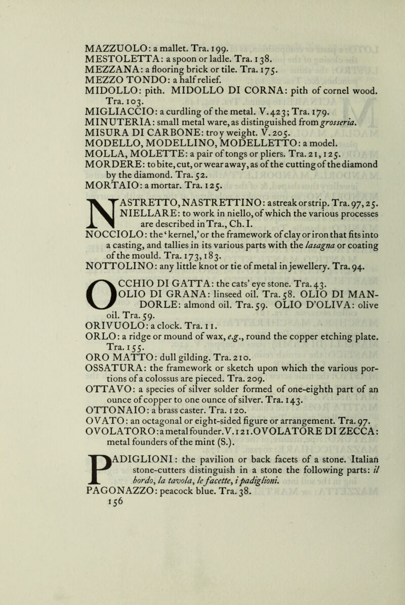MAZZUOLO: a mallet. Tra. 199. MESTOLETTA: a spoon or ladle. Tra. 138. MEZZANA: a flooring brick or tile. Tra. 175. MEZZO TONDO: a half relief. MIDOLLO: pith. MIDOLLO DI CORNA: pith of cornel wood. Tra. 103. MIGLIACCIO: a curdling of the metal. V. 423; Tra. 179. MINUTERIA: small metal ware,as distinguished ixomgrosseria, MISURA DI CARBONE: troy weight. V.205. MODELLO, MODELLINO, MODELLETTO: amodel. MOLLA, MOLETTE: a pair of tongs or pliers. Tra. 21,125. MORDERE: to bite, cut, or wear away, as of the cuttingof thediamond by the diamond. Tra. 52. MORTAIO: a mortar. Tra. 125. NASTRETTO, NASTRETTINO : a streak or strip. Tra. 97,25. NIELLARE: to work in niello, of which the various processes are described inTra., Ch. I. NOCCIOLO: the ‘ kernel,’ or the framework of clay or iron that fits into a casting, and tallies in its various parts with the lasagna or coating of the mould. Tra. 173,183. NOTTOLINO: any little knot or tie of metal in jewellery. Tra. 94. OCCHIO DI GATTA: the cats’eye stone. Tra. 43. OLIO DI GRANA: linseed oil. Tra. 58. OLIO DI MAN- DORLE: almond oil. Tra. 59. OLIO D’OLIVA: olive oil. Tra. 59. ORIVUOLO: aclock. Tra. 11. ORLO: a ridge or mound of wax, e.g.^ round the copper etching plate. Tra. 155. ORO MATTO: dull gilding. Tra. 21 o. OSSATURA: the framework or sketch upon which the various por- tions of a colossus are pieced. Tra. 209. OTTAVO: a species of silver solder formed of one-eighth part of an ounce of copper to one ounce of silver. Tra. 143. OTTONAIO: a brass caster. Tra. 120. OVATO: an octagonal or eight-sided figure or arrangement. Tra. 97. OVOLATORO:ametalfounder.V.i2i.OVOLATORE DI ZECCA: metal founders of the mint (S.). PADIGLIONI: the pavilion or back facets of a stone. Italian stone-cutters distinguish in a stone the following parts: // bordo^ la tavola, le facette^ ipadiglioni. PAGONAZZO: peacock blue. Tra. 38.