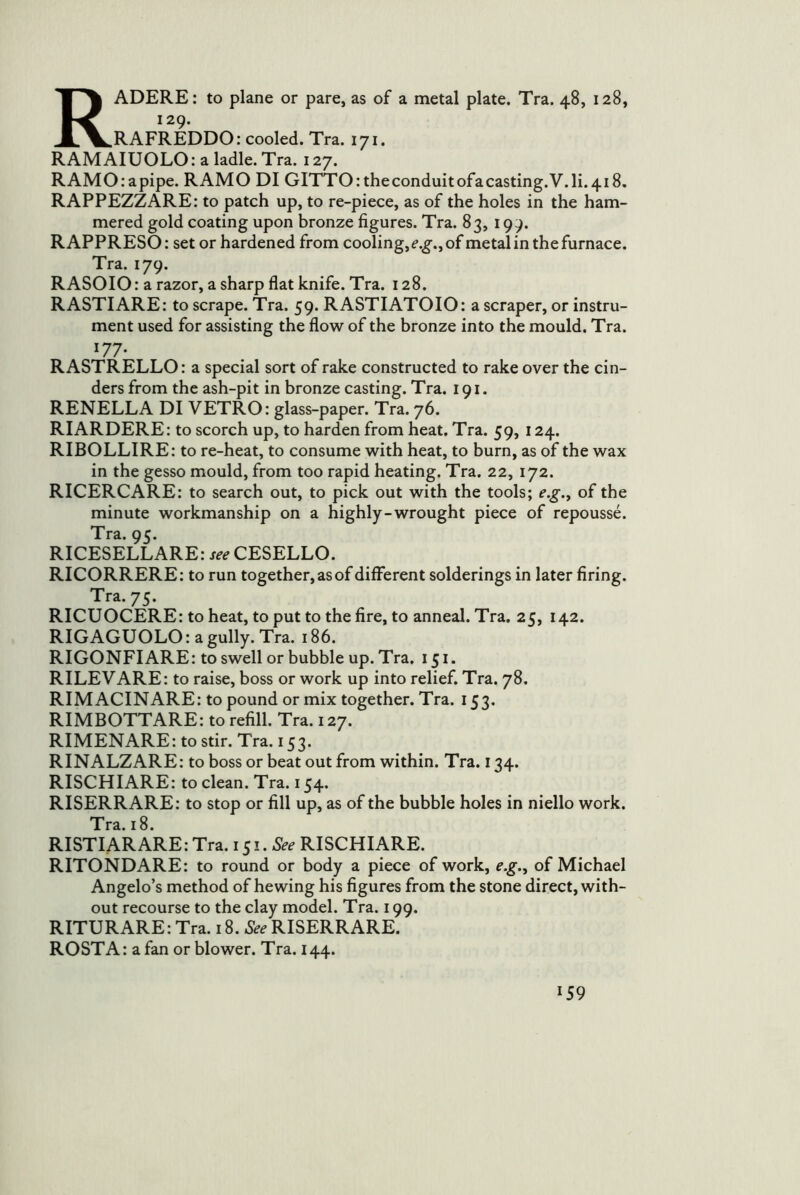 RADERE: to plane or pare, as of a metal plate. Tra. 48, 128, 129. RAFREDDO: cooled. Tra. 171. RAMAIUOLO: a ladle. Tra. 127. RAMO:apipe. RAMO DI GITTO: the conduit ofacasting.V.li. 418. RAPPEZZARE: to patch up, to re-piece, as of the holes in the ham- mered gold coating upon bronze figures. Tra. 83, 199. RAPPRESO: set or hardened from cooling, of metal in the furnace. Tra. 179. RASOIO: a razor, a sharp flat knife. Tra. 128. RASTIARE: to scrape. Tra. 59. RASTIATOIO: a scraper, or instru- ment used for assisting the flow of the bronze into the mould. Tra. 177. RASTRELLO: a special sort of rake constructed to rake over the cin- ders from the ash-pit in bronze casting. Tra. 191. RENELLA DI VETRO: glass-paper. Tra. 76. RIARDERE: to scorch up, to harden from heat. Tra. 59, 124. RIBOLLIRE: to re-heat, to consume with heat, to burn, as of the wax in the gesso mould, from too rapid heating. Tra. 22, 172. RICERCARE: to search out, to pick out with the tools; e.g.^ of the minute workmanship on a highly-wrought piece of repousse. Tra. 95. RICESELLARE: CESELLO. RICORRERE: to run together, as of different solderings in later firing. Tra. 75. RICUOCERE: to heat, to put to the fire, to anneal. Tra. 25, 142. RIG AGUOLO: a gully. Tra. 186. RIGONFIARE: to swell or bubble up. Tra. 151. RILEVARE: to raise, boss or work up into relief. Tra. 78. RIMACINARE: to pound or mix together. Tra. 153. RIMBOTTARE: to refill. Tra. 127. RIMENARE: to stir. Tra. 153. RINALZARE: to boss or beat out from within. Tra. 134. RISCHIARE: to clean. Tra. 154. RISERRARE: to stop or fill up, as of the bubble holes in niello work. Tra. 18. RISTIARARE:Tra. 151. RISCHIARE. RITONDARE: to round or body a piece of work, e.g.^ of Michael Angelo’s method of hewing his figures from the stone direct, with- out recourse to the clay model. Tra. 199. RITURARE:Tra. 18. RISERRARE. ROSTA: a fan or blower. Tra. 144.