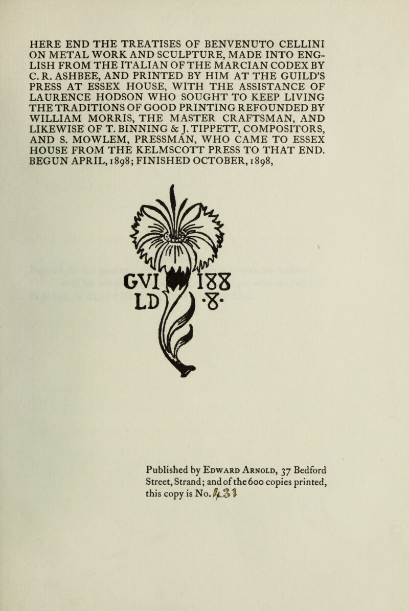 HERE END THE TREATISES OF BENVENUTO CELLINI ON METAL WORK AND SCULPTURE, MADE INTO ENG- LISH FROM THE ITALIAN OF THE MARCIAN CODEX BY C. R. ASHBEE, AND PRINTED BY HIM AT THE GUILD’S PRESS AT ESSEX HOUSE, WITH THE ASSISTANCE OF LAURENCE HODSON WHO SOUGHT TO KEEP LIVING THE TRADITIONS OF GOOD PRINTING REFOUNDED BY WILLIAM MORRIS, THE MASTER CRAFTSMAN, AND LIKEWISE OF T. BINNING & J. TIPPETT, COMPOSITORS, AND S. MOWLEM, PRESSMAN, WHO CAME TO ESSEX HOUSE FROM THE KELMSCOTT PRESS TO THAT END. BEGUN APRIL, 1898; FINISHED OCTOBER, 1898, Published by Edward Arnold, 37 Bedford Street, Strand; and of the 600 copies printed, this copy is No.