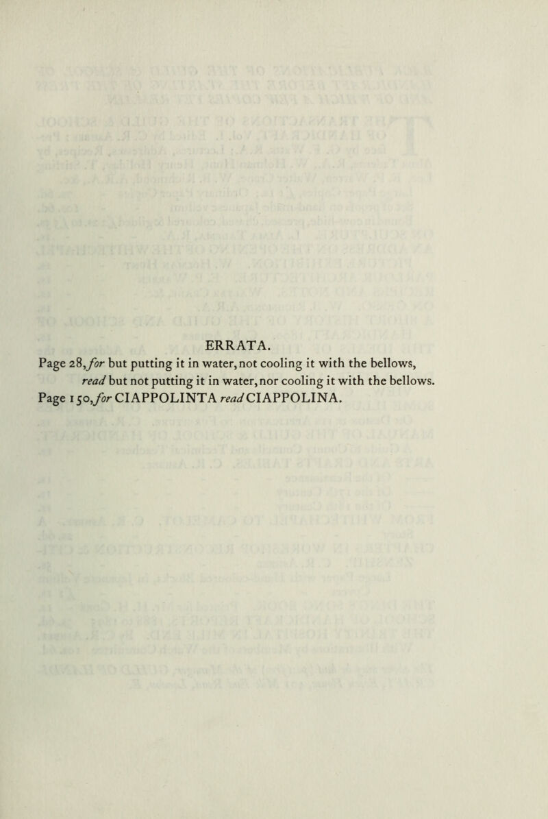 ERRATA. Page 2^,for but putting it in water,not cooling it with the bellows, read but not putting it in water, nor cooling it with the bellows. Page 150,/or CIAPPOLINTA ro^^CIAPPOLINA.