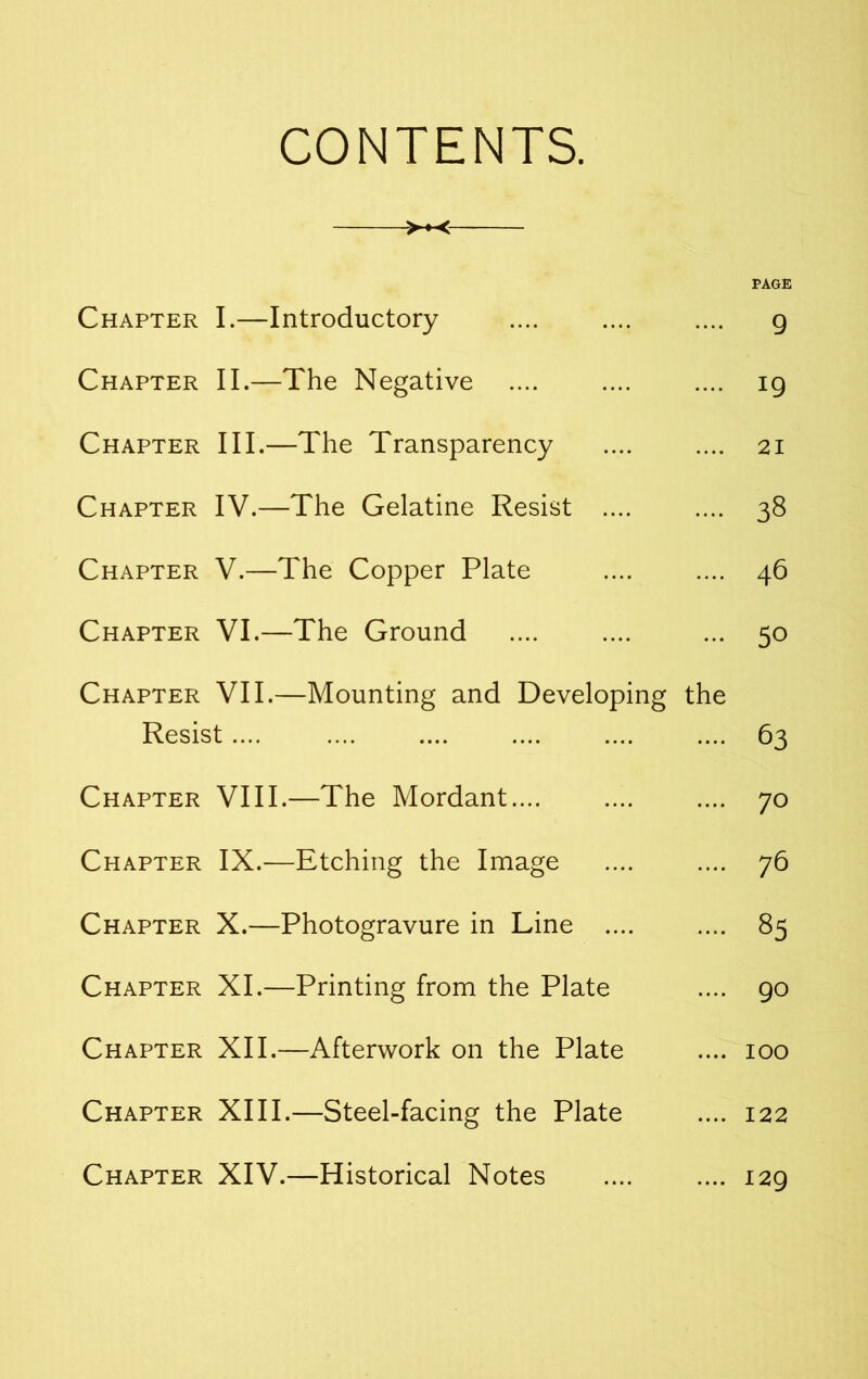 CONTENTS. >♦< PAGE Chapter I.—Introductory .... .... .... g Chapter II.—The Negative .... .... .... ig Chapter III.—The Transparency .... .... 21 Chapter IV.—The Gelatine Resist .... .... 38 Chapter V.—The Copper Plate .... .... 46 Chapter VI.—The Ground .... .... ... 50 Chapter VII.—Mounting and Developing the Resist .... .... .... .... .... .... 63 Chapter VIII.—The Mordant.... .... .... 70 Chapter IX.—Etching the Image .... .... 76 Chapter X.—Photogravure in Line .... .... 85 Chapter XI.—Printing from the Plate .... go Chapter XII.—Afterwork on the Plate .... 100 Chapter XIII.—Steel-facing the Plate .... 122 Chapter XIV.—Historical Notes .... .... i2g