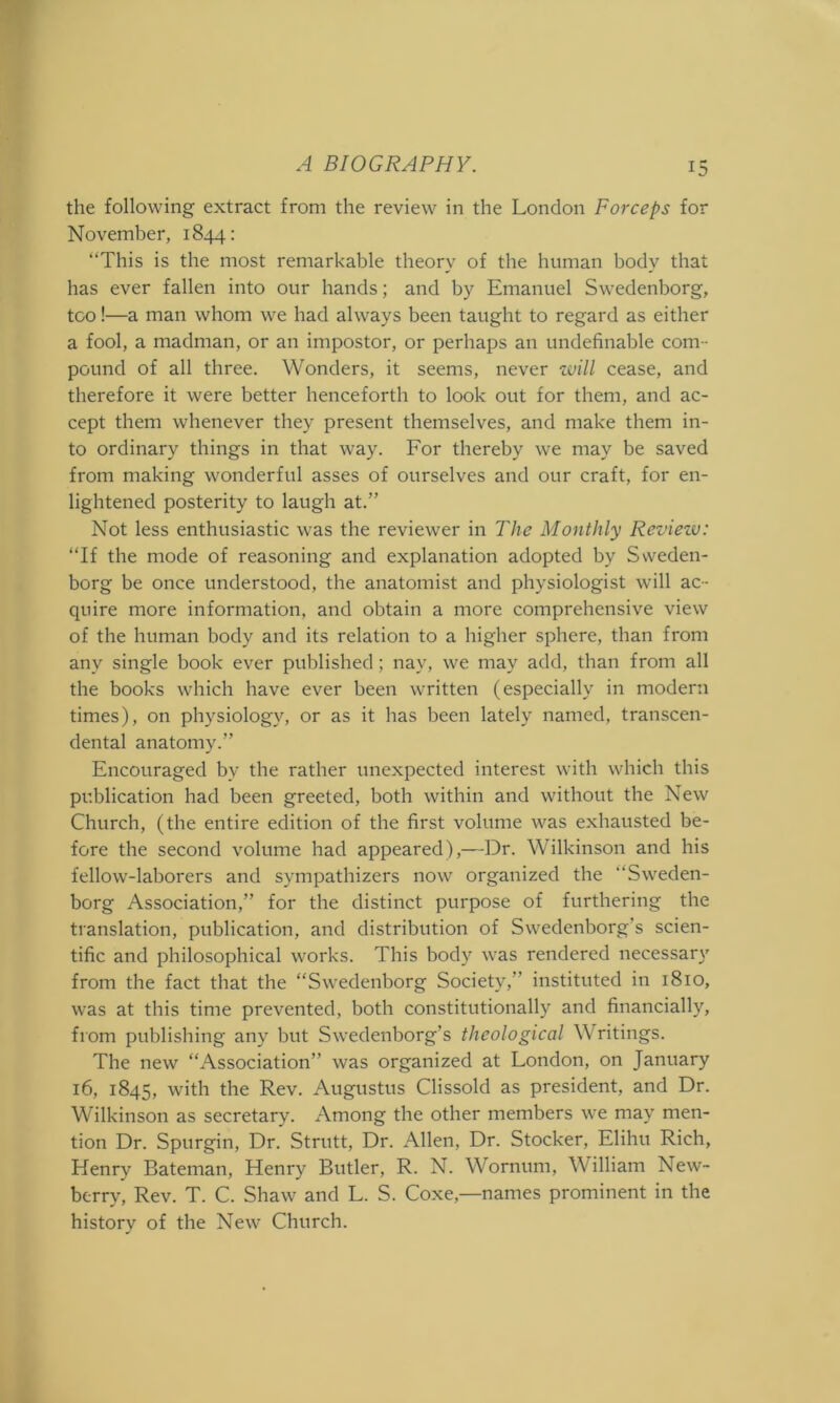 the following extract from the review in the London Forceps for November, 1844: “This is the most remarkable theory of the human body that has ever fallen into our hands; and by Emanuel Swedenborg, too!—a man whom we had always been taught to regard as either a fool, a madman, or an impostor, or perhaps an undefinable com- pound of all three. Wonders, it seems, never zvill cease, and therefore it were better henceforth to look out for them, and ac- cept them whenever they present themselves, and make them in- to ordinary things in that way. For thereby we may be saved from making wonderful asses of ourselves and our craft, for en- lightened posterity to laugh at.” Not less enthusiastic was the reviewer in The Monthly Review: “If the mode of reasoning and explanation adopted by Sweden- borg be once understood, the anatomist and physiologist will ac- quire more information, and obtain a more comprehensive view of the human body and its relation to a higher sphere, than from any single book ever published; nay, we may add, than from all the books which have ever been written (especially in modern times), on physiology, or as it has been lately named, transcen- dental anatomy.” Encouraged by the rather unexpected interest with which this publication had been greeted, both within and without the New Church, (the entire edition of the first volume was exhausted be- fore the second volume had appeared),—Dr. Wilkinson and his fellow-laborers and sympathizers now organized the Sweden- borg Association,” for the distinct purpose of furthering the translation, publication, and distribution of Swedenborg’s scien- tific and philosophical works. This body was rendered necessary from the fact that the “Swedenborg Society,” instituted in 1810, was at this time prevented, both constitutionally and financially, from publishing any but Swedenborg’s theological W ritings. The new “Association” was organized at London, on January 16, 1845, with the Rev. Augustus Clissold as president, and Dr. Wilkinson as secretary. Among the other members we may men- tion Dr. Spurgin, Dr. Strutt, Dr. Allen, Dr. Stocker, Elihu Rich, Henry Bateman, Henry Butler, R. N. Wornum, William New- berry, Rev. T. C. Shaw and L. S. Coxe,—names prominent in the history of the New Church.