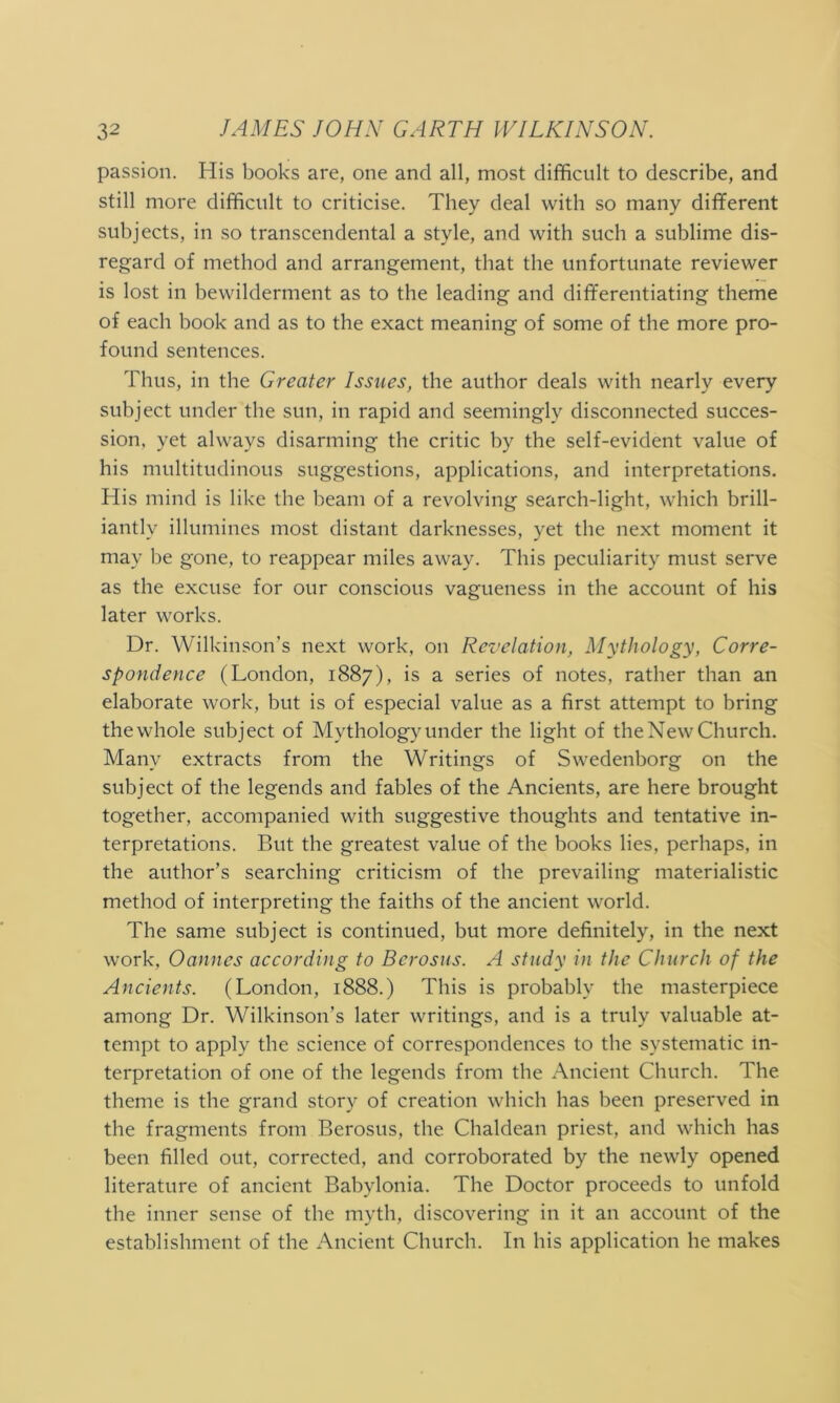 passion. His books are, one ancl all, most difficult to describe, and still more difficult to criticise. They deal with so many different subjects, in so transcendental a style, and with such a sublime dis- regard of method and arrangement, that the unfortunate reviewer is lost in bewilderment as to the leading and differentiating theme of each book and as to the exact meaning of some of the more pro- found sentences. Thus, in the Greater Issues, the author deals with nearly every subject under the sun, in rapid and seemingly disconnected succes- sion. yet always disarming the critic by the self-evident value of his multitudinous suggestions, applications, and interpretations. His mind is like the beam of a revolving search-light, which brill- iantly illumines most distant darknesses, yet the next moment it may be gone, to reappear miles away. This peculiarity must serve as the excuse for our conscious vagueness in the account of his later works. Dr. Wilkinson’s next work, on Revelation, Mythology, Corre- spondence (London, 1887), is a series of notes, rather than an elaborate work, but is of especial value as a first attempt to bring the whole subject of Mythology under the light of the New Church. Many extracts from the Writings of Swedenborg on the subject of the legends and fables of the Ancients, are here brought together, accompanied with suggestive thoughts and tentative in- terpretations. But the greatest value of the books lies, perhaps, in the author’s searching criticism of the prevailing materialistic method of interpreting the faiths of the ancient world. The same subject is continued, but more definitely, in the next work, Oannes according to Berosus. A study in the Church of the Ancients. (London, 1888.) This is probably the masterpiece among Dr. Wilkinson’s later writings, and is a truly valuable at- tempt to apply the science of correspondences to the systematic in- terpretation of one of the legends from the Ancient Church. The theme is the grand story of creation which has been preserved in the fragments from Berosus, the Chaldean priest, and which has been filled out, corrected, and corroborated by the newly opened literature of ancient Babylonia. The Doctor proceeds to unfold the inner sense of the myth, discovering in it an account of the establishment of the Ancient Church. In his application he makes
