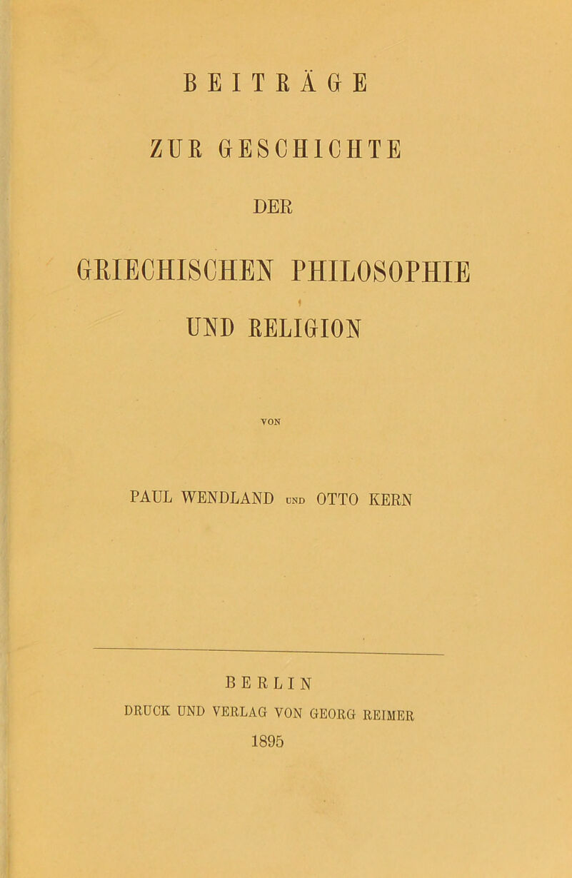 ZUE GESCHICHTE DER GHIECHISCHEN PHILOSOPHIE I UND EELIGION PAUL WENDLAND und OTTO KERN BERLIN DRUCK UND VERLAG VON GEORG REIMER 1895