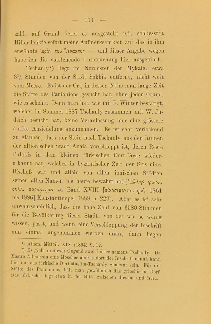 zahl, auf Grund derer es ausgestellt ist, schliesst^). Plillcr lenkte sofort meine Aufmerksamkeit auf das in ihm erwähnte lepov xou ’'Avaxxo; — und dieser Angabe wegen habe ich die vorstehende Untersuchung hier ausgeführt. Tschanly^) liegt im Nordosteu der Mykale, etwa 37o Stunden von der Stadt Sokhia entfernt, nicht weit vom Meere. Es ist der Ort, in dessen Nähe man lange Zeit die Stätte des Paniouions gesucht hat, ohne jeden Grund, wie es scheint. Denn man hat, wie mir F. Winter bestätigt, welcher im Sommer 1887 Tschanly zusammen mit W. Ju- deich besucht hat, keine Veranlassung hier eine grössere antike Ansiedelung anzuuehmen. Es ist sehr verlockend zu glauben, dass der Stein nach Tschanly aus den Ruinen der altionischeu Stadt Anaia verschleppt ist, deren Reste Pulakis in dem kleinen türkischen Dorf ’'Avsa wieder- erkaunt hat, welches in byzantischer Zeit der Sitz eines Bischofs war und allein von allen ionischen Städten seinen alten Namen bis heute bewahrt hat ('EU-/]v. cptkok. auU. TTctpapirjjxa zu Band XVIII [stxocfnrsvxasr/jpt; 1861 bis 1886] Konstantiuopel 1888 p. 229). Aber es ist sehr unwahischeinlich, dass die hohe Zahl von 3580 Stimmen für die Bevölkerung dieser Stadt, von der wir so weni«' wissen, passt, und wenn eine Verschleppung der Inschrift nun einmal angenommen werden mu.ss, daun liegen 9 Athen. Mitteil. XIX (1894) S. 12. Es giebt in dieser Gegend zwei Dörfer namens Tschanly. Da Mustro Athanasiu eine Moschee als Fundort der Inschrift nennt, kann hier nur das türkische Dorf Muslim-Tschanly gemeint sein. Für die Stätte des Panionions hält man gewöhnlich das griechische Dorf. Das türkische liegt etwa in der Mitte zwischen diesem und’'Ave«.'
