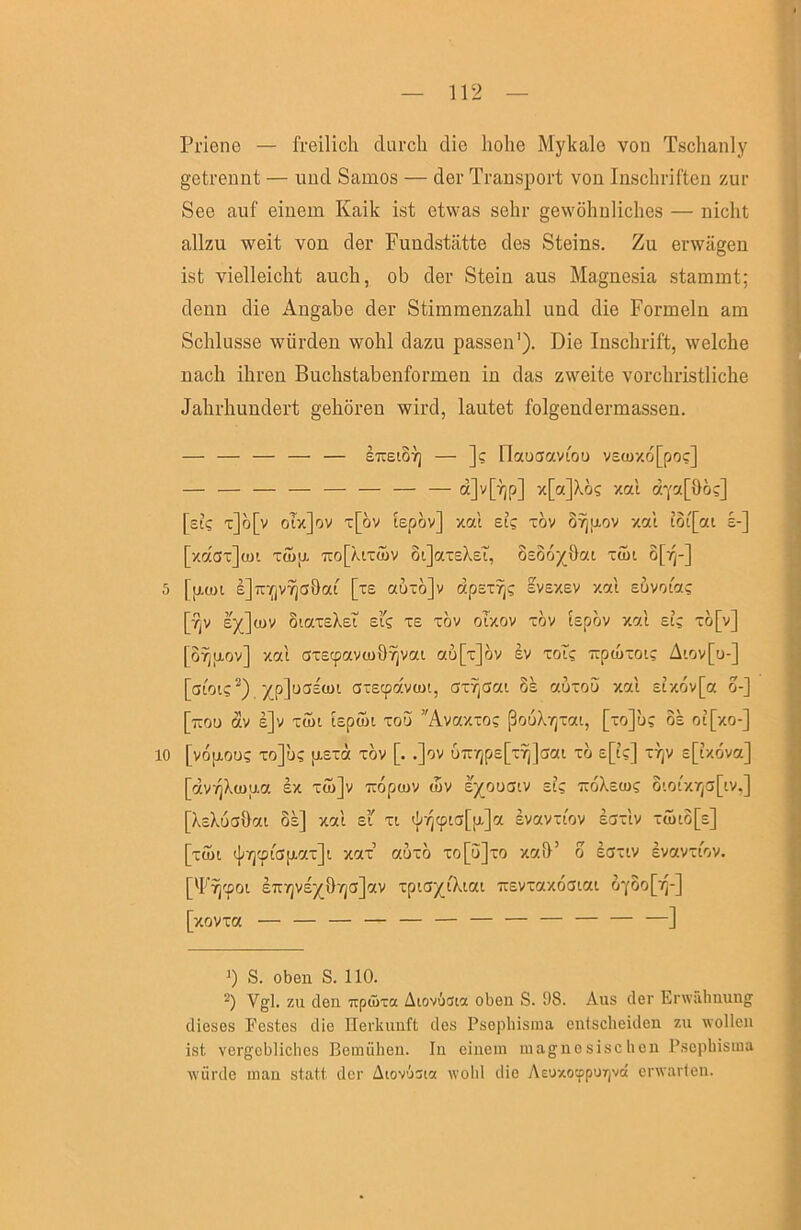 Priene — freilich durch die hohe Mykale von Tsclianly getrennt — und Samos — der Transport von Inschriften zur See auf einem Kaik ist etwas sehr gewöhnliches — nicht allzu weit von der Fundstätte des Steins. Zu erwägen ist vielleicht auch, ob der Stein aus Magnesia stammt; denn die Angabe der Stimmenzahl und die Formeln am Schlüsse würden wohl dazu passen'). Die Inschrift, welche nach ihren Buchstabenformen in das zweite vorchristliche Jahrhundert gehören wird, lautet folgendermassen. — — — — — eireiSv) — ]? Ilauciavioü v£üj/.ö[poc] — — — — — — — — '''•otl d'i'a[ilöc] [sL? t]ö[v oTzJov t[öv lepöv] xal si; tÖv or^piov xal tot[cti £-] [xdoxjcui Ttup. Tio[ÄiTÖ)v oiJaxeXsi, osoo^öai xtut o[vj-] S [fjLü)i E]x:-(jv^GÖoa' [x£ auxö]v dpsxrjc svsxev xal suvoia; [-?jv l)(]iuv öiaxsXsi EIS XE xöv oTxov xöv bpöv xal Et; xö[v] [oTjpov] xal oxEcpavtuÖYivai au[x]öv sv xois Trptuxot; Aiov[u-] [oiois^) )(p]uS£üH axEcpavtut, axTjaai 8s auxoö xal stx6v[a o-] [tcou av e]v xo)i lEptui xou Avaxxo; ßouXrjXai, [xo]u; oe ot[xo-] 10 [voptous xo]us [XExa xov [. .]ov UTrr|p£[x^]aai xo sp;] xt]v Epxova] [dv/]Xü)u.a ex xwjv 'ixopwv tuv ejroucitv si; xeoXEtus ototxr^apv,] [Xekuahat oe] xal ei xi tj;rjcptcj[p,]a evavxtov ecjxIv xüjio[£] [xSi (j^7]<piC)p.ax]i xax’ auxo xo[u]xo xah’ o ioxtv evavxtov. ['F^cpoi ETtyjve^^övjGjav xptOy'iXiai Trevxaxoatai oc8o[ir]-] [xovxa — — — — — — — — — — — —] ') S. oben S. 110. Vgl. zu den Trptüxa Atovista oben S. 98. Aus der Lnvalinung dieses Festes die Herkunft des Psepliisina entscheiden zu wollen ist vergebliches Bemühen. In einem magnosischeu Psephisma würde man statt der Atovust« w’olil die AEUxotpporjvd erwarten.