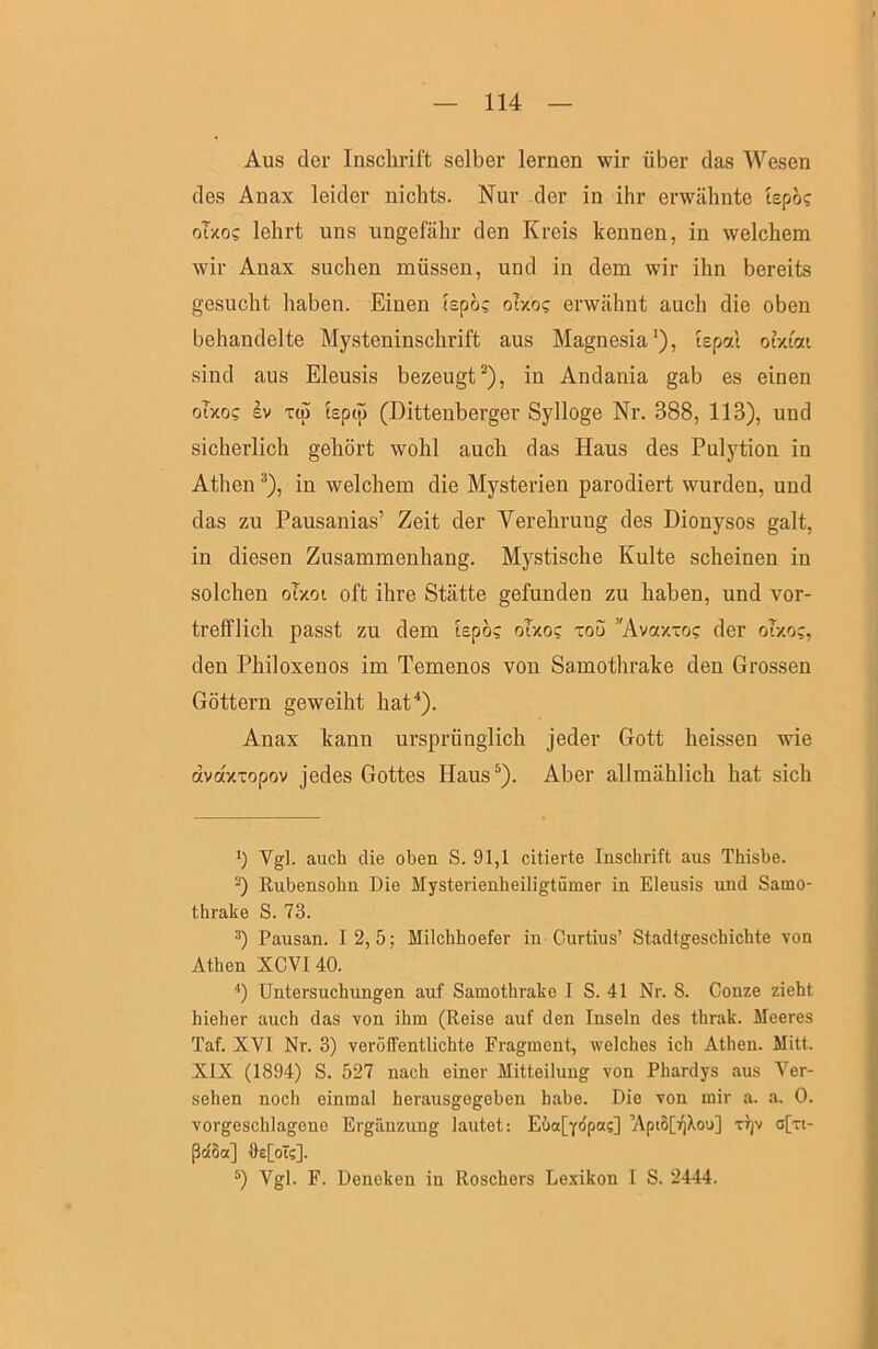Aus der Inschrift selber lernen wir über das Wesen des Anax leider nichts. Nur der in ihr erwähnte tspö? oTxo? lehrt uns ungefähr den Kreis kennen, in welchem wir Anax suchen müssen, und in dem wir ihn bereits gesucht haben. Einen tspö? ohog erwähnt auch die oben behandelte Mysteninschrift aus Magnesia’), ispal otxioei sind aus Eleusis bezeugt^), in Andania gab es einen oTxo? Iv T(p iepcp (Dittenberger Sylloge Nr. 388, 113), und sicherlich gehört wohl auch das Haus des Pulytion in Athen ®), in welchem die Mysterien parodiert wurden, und das zu Pausanias’ Zeit der Verehrung des Dionysos galt, in diesen Zusammenhang. Mystische Kulte scheinen in solchen oTxoi oft ihre Stätte gefunden zu haben, und vor- trefflich passt zu dem iepös oTxoc xou ’'Avotx-oc: der oTxoj, den Philoxenos im Temenos von Samothrake den Grossen Göttern geweiht hat^). Anax kann ursprünglich jeder Gott heissen wie dvdxTopov jedes Gottes Haus^). Aber allmählich hat sich h Vgl. auch die oben S. 91,1 citierte Inschrift aus Thisbe. Rubensohn Die Mysterienheiligtümer in Eleusis und Samo- thrake S. 73. Pausan. 12,5; Milchhoefer in Curtius’ Stadtgeschichte von Athen XCVI40. ■*) Untersuchungen auf Samothrake I S. 41 Nr. 8. Conze zieht hieher auch das von ihm (Reise auf den Inseln des thrak. Meeres Taf. XVI Nr. 3) veröffentlichte Fragment, welches ich Athen. Mitt. XIX (1894) S. 527 nach einer Mitteilung von Phardys aus Ver- sehen noch einmal herausgogeben habe. Die von mir a. a. 0. vorgeschlagene Ergänzung lautet: Eöafyopas] ’Apt6[iQXou] Tijv a[rt- ßctöa] ffe[oTs]. Vgl. F. Deneken in Roschers Le.vikon 1 S. 2444.