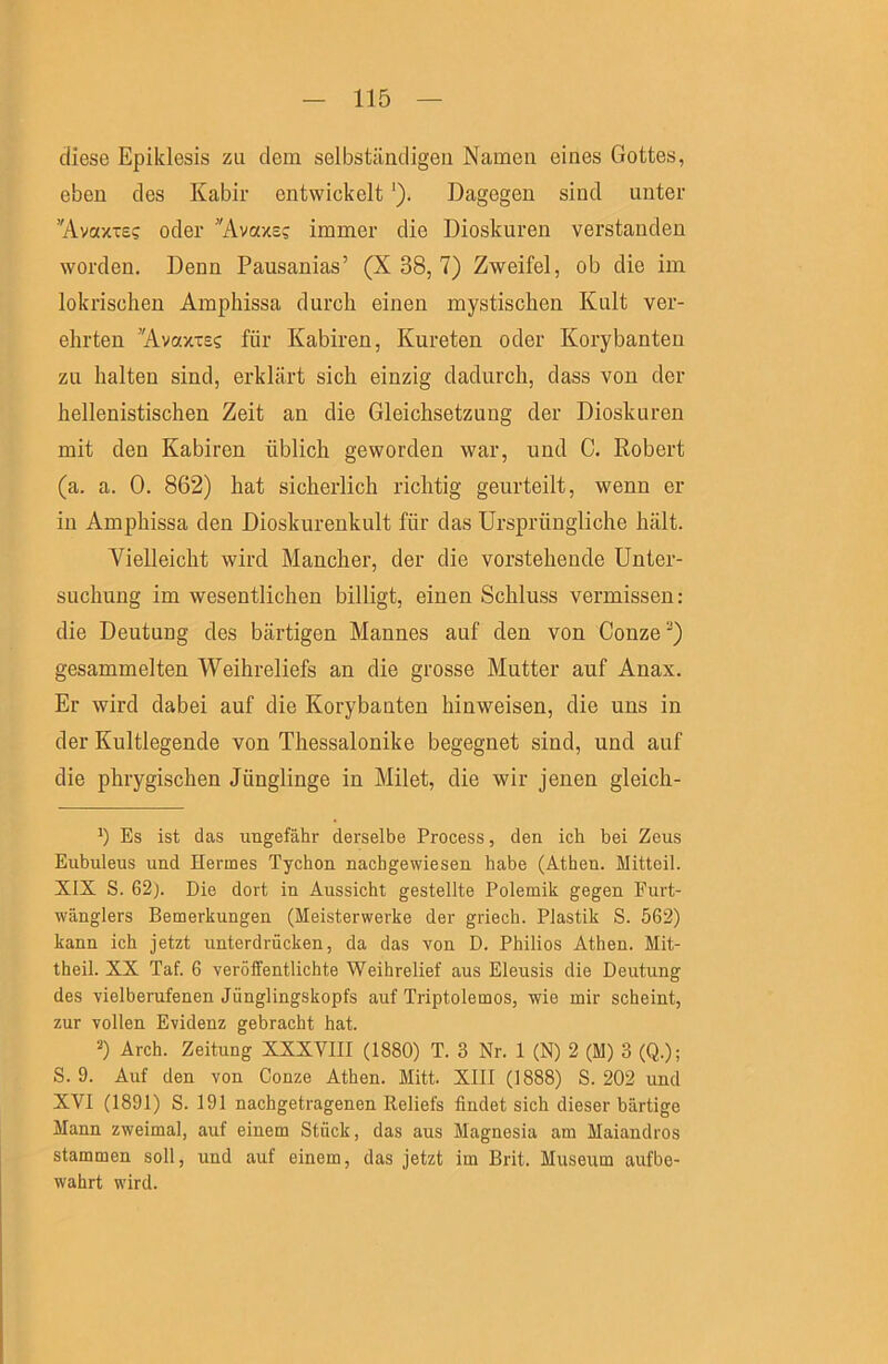 diese Epiklesis zu dem selbständigen Namen eines Gottes, eben des Kabir entwickelt'), Dagegen sind unter ''Avaxie? oder Avazs? immer die Dioskuren verstanden worden. Denn Pausanias’ (X 38, 7) Zweifel, ob die im lokrischen Amphissa durch einen mystischen Kult ver- ehrten ’AvaxTES für Kabiren, Kureten oder Korybanten zu halten sind, erklärt sich einzig dadurch, dass von der hellenistischen Zeit an die Gleichsetzung der Dioskuren mit den Kabiren üblich geworden war, und C. Robert (a. a. 0. 862) hat sicherlich richtig geurteilt, wenn er in Amphissa den Dioskurenkult für das Ursprüngliche hält. Vielleicht wird Mancher, der die vorstehende Unter- suchung im wesentlichen billigt, einen Schluss vermissen: die Deutung des bärtigen Mannes auf den von Conze'-*) gesammelten Weihreliefs an die grosse Mutter auf Anax. Er wird dabei auf die Korybanten hinweisen, die uns in der Kultlegende von Thessalonike begegnet sind, und auf die phrygischen Jünglinge in Milet, die wir jenen gleich- Es ist das ungefähr derselbe Process, den ich bei Zeus Eubuleus und Hermes Tychon nachgewiesen habe (Athen. Mitteil. XIX S. 62). Die dort in Aussicht gestellte Polemik gegen Furt- wänglers Bemerkungen (Meisterwerke der griech. Plastik S. 562) kann ich jetzt unterdrücken, da das von D. Philios Athen. Mit- theil. XX Taf. 6 veröffentlichte Weihrelief aus Eleusis die Deutung des vielberufenen Jünglingskopfs auf Triptolemos, wie mir scheint, zur vollen Evidenz gebracht hat. 2) Arch. Zeitung XXXVIII (1880) T. 3 Nr. 1 (N) 2 (M) 3 (Q.); S. 9. Auf den von Conze Athen. Mitt. XIII (1888) S. 202 und XVI (1891) S. 191 nachgetragenen Reliefs findet sich dieser bärtige Mann zweimal, auf einem Stück, das aus Magnesia am Maiandros stammen soll, und auf einem, das jetzt im Brit. Museum aufbe- wahrt wird.