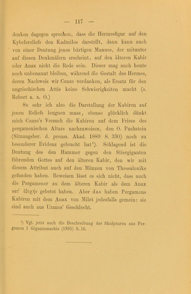 denken dagegen sprechen, dass die Hermesfigur auf den Kybelereliefs den Kadmilos darstellt, dann kann auch von einer Deutung jenes bärtigen Mannes, der mitunter auf diesen Denkmälern erscheint, auf den älteren Kabir oder Anax nicht die Rede sein. Dieser mag auch heute noch unbenannt bleiben, während die Gestalt des Hermes, deren Nachweis wir Conze verdanken, als Ersatz für den ungriechischen Attis keine Schwierigkeiten macht (s. Robert a. a. 0.) So sehr ich also die Darstellung der Kabiren auf jenen Reliefs leugnen muss, ebenso glücklich dünkt mich Conze’s Versuch die Kabiren auf dem Friese des pergamenischen Altars nachzuweisen, den 0. Puchstein (Sitzungsber. d. preuss. Akad. 1889 S. 330) noch zu besonderer Evidenz gebracht hat^). Schlagend ist die Deutung des den Hammer gegen den Stiergiganten führenden Gottes auf den älteren Kabir, den wir mit diesem Attribut auch auf den Münzen von Thessalonike gefunden haben. Beweisen lässt es sich nicht, dass auch die Pergamener zu dem älteren Kabir als dem Anax ■mx £^o)(7]v gebetet haben. Aber das haben Pergamons Kabiren mit dem Anax von Milet jedesfalls gemein: sie sind auch aus Uranos’ Geschlecht. 0 Vgl. jetzt aixch die Beschreibung der Skulpturen aus Per- gamon I Gigantomachie (1895) S. 16.