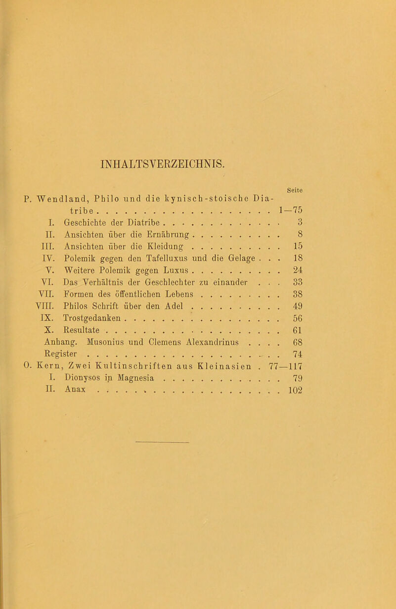 INHALTSVERZEICHNIS. Seite P. Wendland, Philo und die kynisch-stoische Dia- tribe 1—75 I. Geschichte der Diatribe 3 II. Ansichten über die Ernährung 8 III. Ansichten über die Kleidung 15 IV. Polemik gegen den Tafelluxus und die Gelage ... 18 V. Weitere Polemik gegen Luxus 24 VI. Das Verhältnis der Geschlechter zu einander ... 33 VII. Formen des öffentlichen Lebens 38 VIII. Philos Schrift über den Adel 49 IX. Trostgedanken 56 X. Resultate 61 Anhang. Musonius und Clemens Alexandrinus .... 68 Register . 74 0. Kern, Zwei Kultinschriften aus Kleinasien . 77—117 I. Dionysos in Magnesia 79 II. Anax 102
