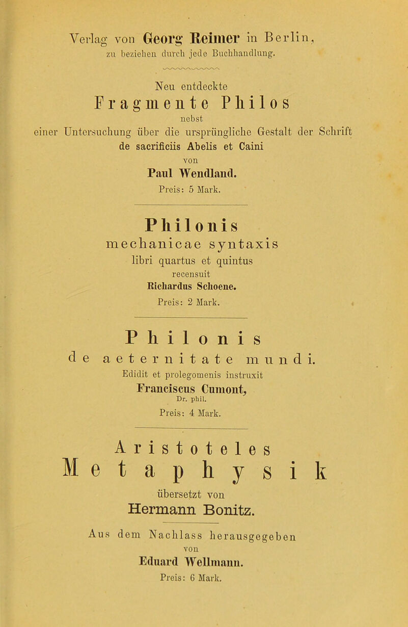 Verlag von Georg’ Reimer in Berlin, zu beziehen durch jede Buchhandlung. Neu entdeckte Fragmente Pliilos nebst einer Untersuchung über die ursprüngliche Gestalt der Schrift de sacrificiis Abelis et Caini von Paul Wendland. Preis: 5 Mark. Pliilonis mechanicae syntaxis libri quartus et quintus recensuit Ricliardns Sclioeue. Preis: 2 Mark. Philonis de a e t e r n i t a t e m u n d i. Edidit et prolegomenis instruxit Franciscus Cumont, Dr. phil. Preis: 4 Mark. Aristoteles Metaphysik übersetzt von Hermann Bonitz. Aus dem Nachlass herausgegeben von Eduard Wellniaun. Preis: 6 Mark.