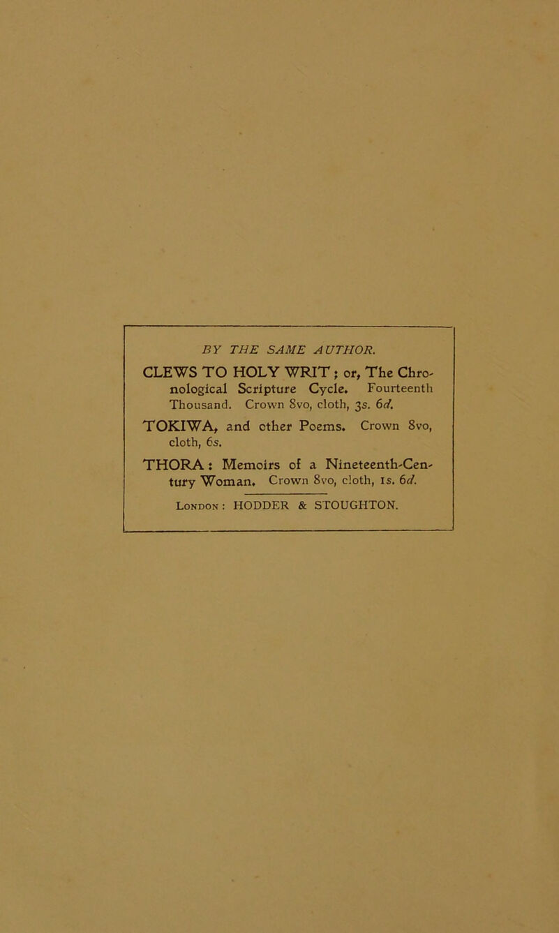 BY THE SAME AUTHOR. CLEWS TO HOLY WRIT j or, The Chro- nological Scripture Cycle. Fourteenth Thousand. Crown 8vo, cloth, 3s. 6d. TOKIWA, and other Poems. Crown 8vo, cloth, 6s. THORA: Memoirs of a Nineteenth-Cen- tury Woman. Crown 8vo, cloth, is. London: HODDER & STOUGHTON.
