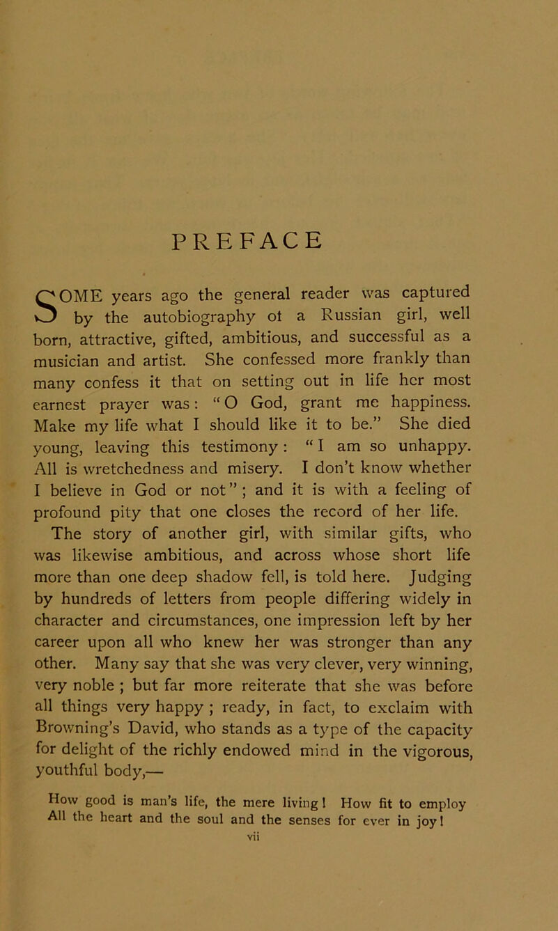 PREFACE SOME years ago the general reader was captured by the autobiography ot a Russian girl, well born, attractive, gifted, ambitious, and successful as a musician and artist. She confessed more frankly than many confess it that on setting out in life her most earnest prayer was; “ O God, grant me happiness. Make my life what I should like it to be.” She died young, leaving this testimony: “ I am so unhappy. All is wretchedness and misery. I don’t know whether I believe in God or not ” ; and it is with a feeling of profound pity that one closes the record of her life. The story of another girl, with similar gifts, who was likewise ambitious, and across whose short life more than one deep shadow fell, is told here. Judging by hundreds of letters from people differing widely in character and circumstances, one impression left by her career upon all who knew her was stronger than any other. Many say that she was very clever, very winning, very noble ; but far more reiterate that she was before all things very happy ; ready, in fact, to exclaim with Browning’s David, who stands as a type of the capacity for delight of the richly endowed mind in the vigorous, youthful body,— How good is man’s life, the mere living 1 How fit to employ All the heart and the soul and the senses for ever in joy 1