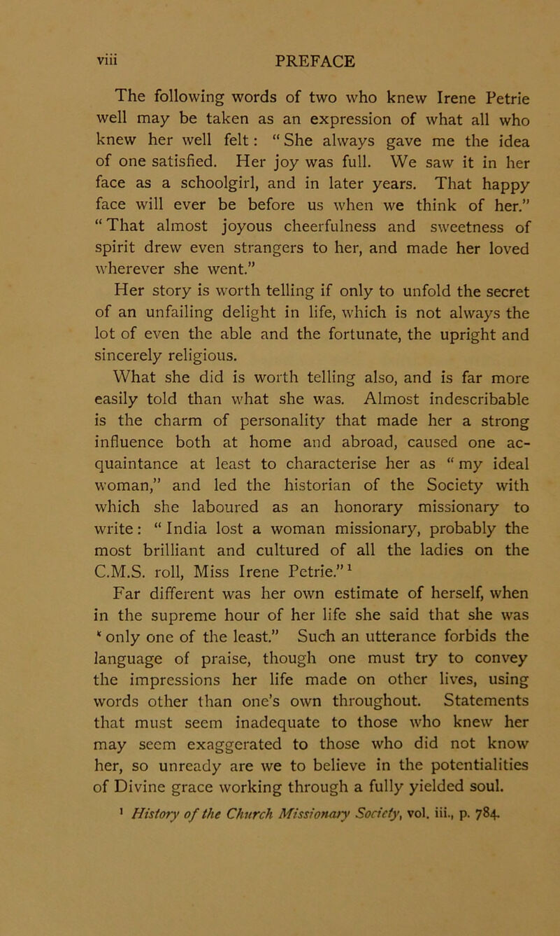 The following words of two who knew Irene Petrie well may be taken as an expression of what all who knew her well felt: “ She always gave me the idea of one satisfied. Her joy was full. We saw it in her face as a schoolgirl, and in later years. That happy face will ever be before us when we think of her.” “That almost joyous cheerfulness and sweetness of spirit drew even strangers to her, and made her loved wherever she went.” Her story is worth telling if only to unfold the secret of an unfailing delight in life, which is not always the lot of even the able and the fortunate, the upright and sincerely religious. What she did is worth telling also, and is far more easily told than what she was. Almost indescribable is the charm of personality that made her a strong influence both at home and abroad, caused one ac- quaintance at least to characterise her as “ my ideal woman,” and led the historian of the Society with which she laboured as an honorary missionary to write: “ India lost a woman missionary, probably the most brilliant and cultured of all the ladies on the C.M.S. roll. Miss Irene Petrie.”^ Far different was her own estimate of herself, when in the supreme hour of her life she said that she was “ only one of the least.” Such an utterance forbids the language of praise, though one must try to convey the impressions her life made on other lives, using words other than one’s own throughout. Statements that must seem inadequate to those who knew her may seem exaggerated to those who did not know her, so unready are we to believe in the potentialities of Divine grace working through a fully yielded soul. ’ History of the Church Missiona>y Society, vol. iii., p. 784.