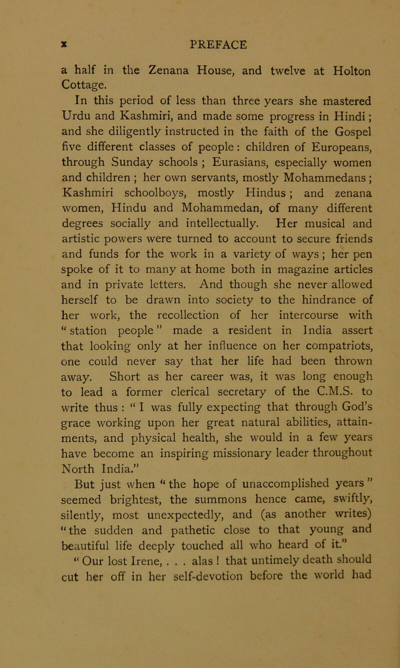 a half in the Zenana House, and twelve at Holton Cottage. In this period of less than three years she mastered Urdu and Kashmiri, and made some progress in Hindi; and she diligently instructed in the faith of the Gospel five different classes of people: children of Europeans, through Sunday schools ; Eurasians, especially women and children ; her own servants, mostly Mohammedans; Kashmiri schoolboys, mostly Hindus; and zenana women, Hindu and Mohammedan, of many different degrees socially and intellectually. Her musical and artistic powers were turned to account to secure friends and funds for the work in a variety of ways; her pen spoke of it to many at home both in magazine articles and in private letters. And though she never allowed herself to be drawn into society to the hindrance of her work, the recollection of her intercourse with “station people” made a resident in India assert that looking only at her influence on her compatriots, one could never say that her life had been thrown away. Short as her career was, it was long enough to lead a former clerical secretary of the C.M.S. to write thus : “ I was fully expecting that through God’s grace working upon her great natural abilities, attain- ments, and physical health, she would in a few years have become an inspiring missionary leader throughout North India.” But just when “the hope of unaccomplished years” seemed brightest, the summons hence came, swiftly, silently, most unexpectedly, and (as another writes) “the sudden and pathetic close to that young and beautiful life deeply touched all who heard of it.” “ Our lost Irene, . . . alas ! that untimely death should cut her off in her self-devotion before the world had