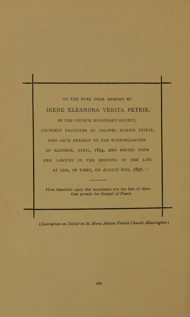 TO THE EVER DEAR MEMORY OF IRENE ELEANORA VERITA PETRIE, OF THE CHURCH MISSIONARY SOCIETY, YOUNGEST DAUGHTER OF COLONEL MARTIN PETRIE, WHO GAVE HERSELF TO THE EVANGELISATION OF KASHMIR, APRIL, 1894, AND RESTED FROM HER LABOURS IN THE MORNING OF HER LIFE AT LEH, IN TIBET, ON AUGUST 6tH, 1897. How beautiful upon the mountains are the feet of them that preach the Gospel of Peace. ^Inscription on Tablet in St, Mary Abbots Parts/t Church) Kensington,}